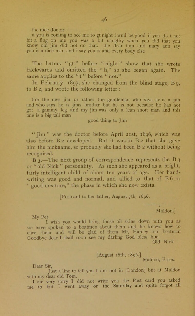 the nice doctor if you is coining to see me to gt night i wull be good if you do t not hit a fing on me you was a bit naugthy when you did that you know old jim did not do that, the dear tom and mary ann say you is a nice man and i say you is and every body else The letters “ gt ” before “ night ” show that she wrote backwards and omitted the “ h,” so she began again. The same applies to the “ t ” before “ not.” In February, 1897, she changed from the blind stage, B 9, to B 2, and wrote the following letter : For the new jim or rather the gentleman who says he is a jim and who says he is jims brother but he is not because he has not got a gammy leg and my jim was only a lean short man and this one is a big tall man good thing to Jim “Jim” was the doctor before April 21st, 1896, which was also before B 2 developed. But it was in B 2 that she gave him the nickname, so probably she had been B 2 without being recognised. B 3.—The next group of correspondence represents the B 3 or “old Nick ” personality. As such she appeared as a bright, fairly intelligent child of about ten years of age. Her hand- writing was good and normal, and allied to that of B 6 or “ good creature,” the phase in which she now exists. [Postcard to her father, August 7th, 1896. Maldon.] My Pet I wish you would bring those oil skins down with you as we have spoken to a boatmen about them and he knows how to cure them and will be glad of them Mr. Hanley our boatman Goodbye dear I shall soon see my darling God bless him Old Nick [August 26th, 1896.] Maldon, Essex. Dear Sir, Just a line to tell you I am not in [London] but at Maldon with my dear old Tom. I am very sorry I did not write you the Post card you asked me to but I went away on the Saturday and quite forgot all