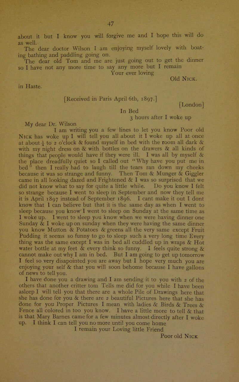 about it but I know you will forgive me and I hope this will do as well. The dear doctor Wilson I am enjoying myselt lovely with boat- ing bathing and paddling going on. The dear old Tom and me are just going out to get the dinner so I have not any more time to say any more but I remain Your ever loving Old Nick. in Haste. [Received in Paris April 6th, 1897.] [London] In Bed 3 hours after I woke up My dear Dr. Wilson I am writing you a few lines to let you know Poor old Nick has woke up I will tell you all about it I woke up all at once at about ito 2 o’clock & found myself in bed with the room all dark & with my night dress on & with bottles on the drawers & all kinds of things that people would have if they were ill. I was all by myself & the place dreadfully quiet so I called out “Why have you put me in bed ” then I really had to laugh till the tears ran down my cheeks because it was so strange and funny. Then Tom & Munger & Giggler came in all looking dazed and Frightened & I was so surprised that we did not know what to say for quite a little while. Do you know I felt so strange because I went to sleep in September and now they tell me it is April 1897 instead of September 1896. I cant make it out I dont know that 1 can believe but that it is the same day as when I went to sleep because you know I went to sleep on Sunday at the same time as I woke up. I went to sleep you know when we were having dinner one Sunday & I woke up on Sunday when they were having the same dinner you know Mutton & Potatoes & greens all the very same except Fruit Pudding it seems so funny to go to sleep such a very long time Every thing was the same except I was in bed all cuddled up in wraps & Hot water bottle at my feet & every think so funny. I feels quite strong & cannot make out why I am in bed. But I am going to get up tomorrow I feel so very disapointed you are away but I hope very much you are enjoying your self & that you will soon behome because I have gallons of news to tell you. I have done you a drawing and I am sending it to you with 2 of the others that another critter tom Tells me did for you while I have been asleep I will tell you that there are a whole Pile of Drawings here that she has done for you & there are 2 beautiful Pictures here that she has done for you Proper Pictures I mean with ladies & Birds & Trees &: Fence all colored in too you know. I have a little more to tell & that is that Mary Barnes came for a few minutes almost directly after I woke up. I think I can tell you no more until you come home I remain your Loving little Friend Poor old Nick