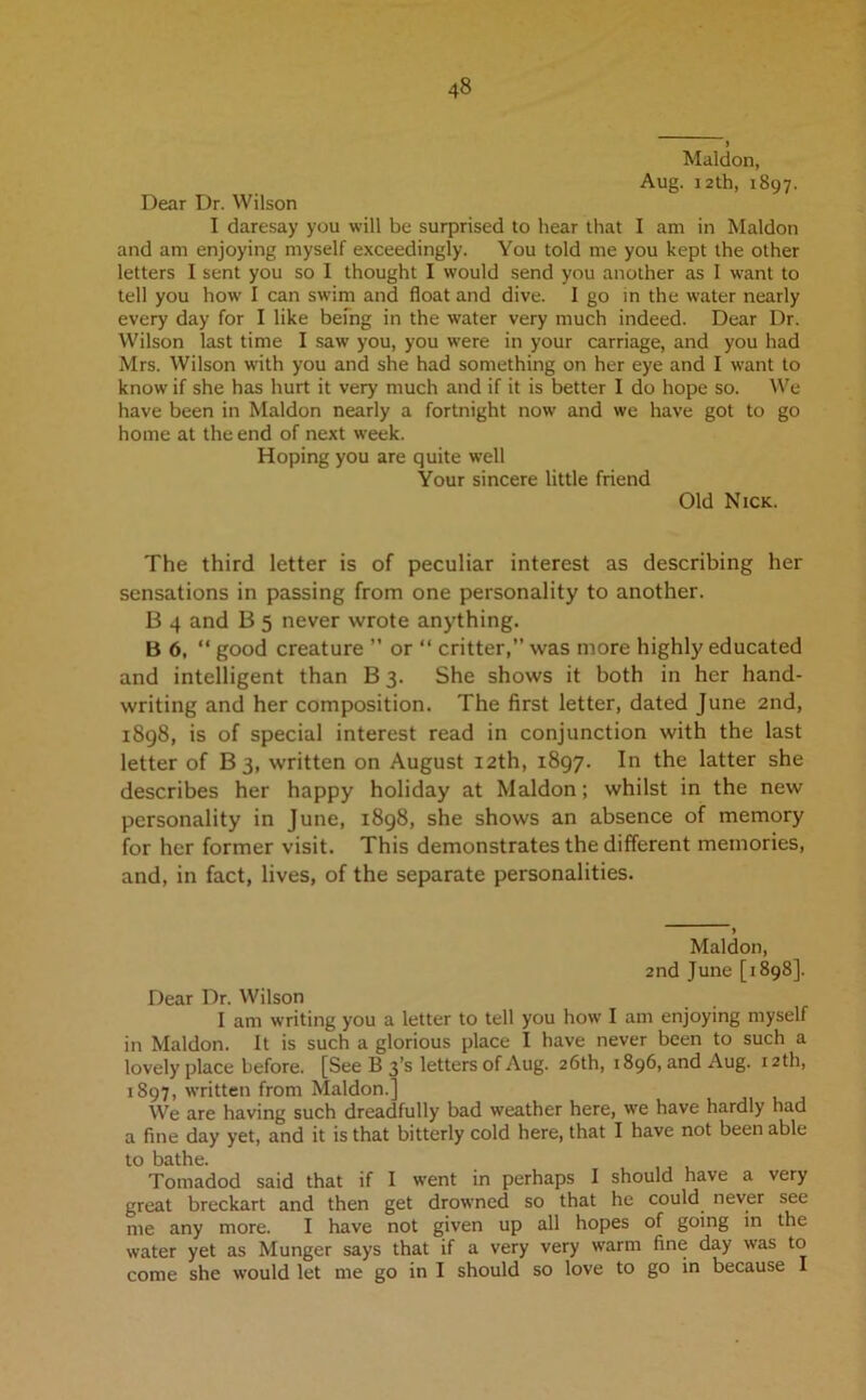 ) Maldon, Aug. 12th, 1897. Dear Dr. Wilson I daresay you will be surprised to hear that I am in Maldon and am enjoying myself exceedingly. You told me you kept the other letters I sent you so I thought I would send you another as I want to tell you how I can swim and float and dive. I go in the water nearly every day for I like being in the water very much indeed. Dear Dr. Wilson last time I saw you, you were in your carriage, and you had Mrs. Wilson with you and she had something on her eye and I want to know if she has hurt it very much and if it is better I do hope so. We have been in Maldon nearly a fortnight now and we have got to go home at the end of next week. Hoping you are quite well Your sincere little friend Old Nick. The third letter is of peculiar interest as describing her sensations in passing from one personality to another. B 4 and B 5 never wrote anything. B 6, “ good creature ” or “ critter,” was more highly educated and intelligent than B 3. She shows it both in her hand- writing and her composition. The first letter, dated June 2nd, 1898, is of special interest read in conjunction with the last letter of B 3, written on August 12th, 1897. In the latter she describes her happy holiday at Maldon; whilst in the new personality in June, 1898, she shows an absence of memory for her former visit. This demonstrates the different memories, and, in fact, lives, of the separate personalities. ♦ Maldon, 2nd June [1898]. Dear Dr. Wilson I am writing you a letter to tell you how I am enjoying myself in Maldon. It is such a glorious place I have never been to such a lovely place before. [See B 3’s letters of Aug. 26th, 1896, and Aug. 12 th, 1897, written from Maldon.] We are having such dreadfully bad weather here, we have hardly had a fine day yet, and it is that bitterly cold here, that I have not been able to bathe. Tomadod said that if I went in perhaps I should have a very great breckart and then get drowned so that he could never see me any more. I have not given up all hopes of going in the water yet as Munger says that if a very very warm fine day was to come she would let me go in I should so love to go in because I