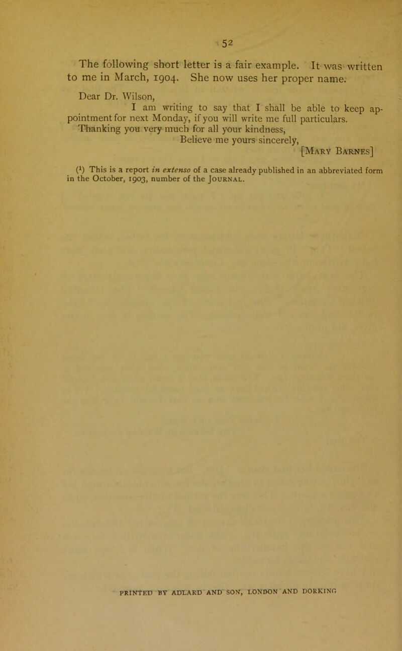 The following short letter is a fair example. It was written to me in March, 1904. She now uses her proper name. Dear Dr. Wilson, I am writing to say that I shall be able to keep ap- pointment for next Monday, if you will write me full particulars. Thanking you very much for all your kindness, Believe me yours sincerely, [Mary Barnes] (*) This is a report in extenso of a case already published in an abbreviated form in the October, 1903, number of the Journal. PRINTED BY ADLARD AND SON, LONDON AND DOR KINO