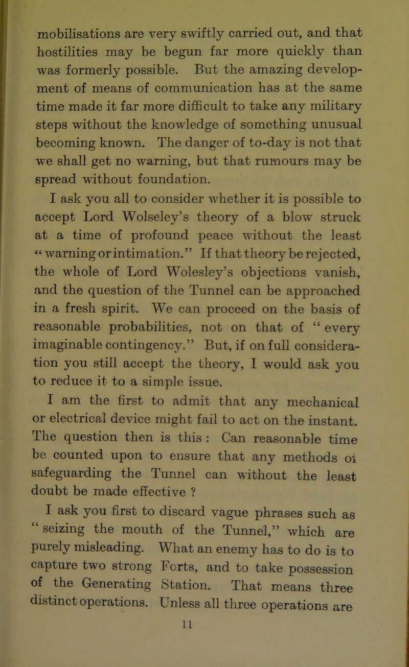 mobilisations are very swiftly carried out, and that hostilities may be begun far more quickly than was formerly possible. But the amazing develop- ment of means of communication has at the same time made it far more difficult to take any military steps without the knowledge of something unusual becoming known. The danger of to-day is not that we shall get no warning, but that rumours may be spread without foundation. I ask you all to consider whether it is possible to accept Lord Wolseley’s theory of a blow struck at a time of profound peace without the least “ warning or intimation.” If that theor}'^ be rejected, the whole of Lord Wolesley’s objections vanish, and the question of the Tunnel can be approached in a fresh spirit. We can proceed on the basis of reasonable probabilities, not on that of “ every imaginable contingency.” But, if on full considera- tion you still accept the theory, I would ask you to reduce it to a simple issue. I am the first to admit that any mechanical or electrical device might fail to act on the instant. The question then is this : Can reasonable time be counted upon to ensure that any methods oi safeguarding the Tunnel can without the least doubt be made effective ? I ask you first to discard vague phrases such as “seizing the mouth of the Tunnel,” which are purely misleading. What an enemy has to do is to capture two strong Forts, and to take possession of the Generating Station. That means three distinct operations. Unless all throe operations are