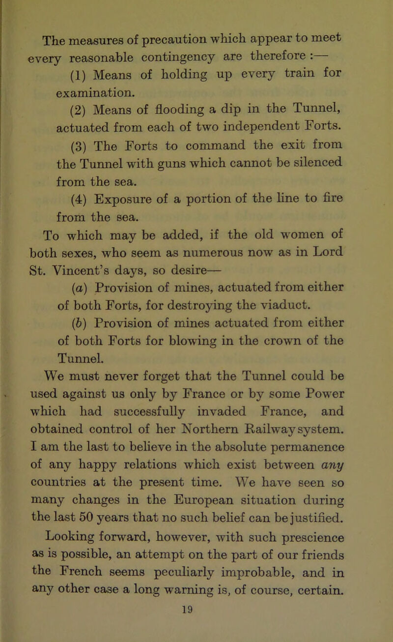 The measures of precaution which appear to meet every reasonable contingency are therefore :— (1) Means of holding up every train for examination. (2) Means of flooding a dip in the Tunnel, actuated from each of two independent Forts. (3) The Forts to command the exit from the Tunnel with guns which cannot be silenced from the sea. (4) Exposure of a portion of the line to fire from the sea. To which may be added, if the old women of both sexes, who seem as numerous now as in Lord St. Vincent’s days, so desire— (а) Provision of mines, actuated from either of both Forts, for destroying the viaduct. (б) Provision of mines actuated from either of both Forts for blowing in the crown of the Tunnel. We must never forget that the Tunnel could be used against us only by France or by some Power which had successfully invaded France, and obtained control of her Northern Railway system. I am the last to believe in the absolute permanence of any happy relations which exist between any countries at the present time. We have seen so many changes in the European situation during the last 50 years that no such belief can be justified. Looking forward, however, with such prescience as is possible, an attempt on the part of our friends the French seems peculiarly improbable, and in any other case a long warning is, of course, certain.