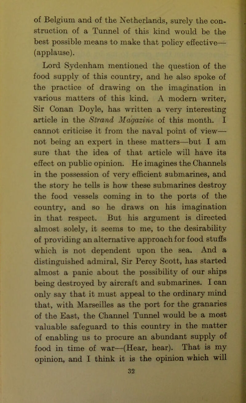 of Belgium and of the Netherlands, surely the con- struction of a Tunnel of this kind would be the best possible means to make that policy effective— (applause). Lord Sydenham mentioned the question of the food supply of this country, and he also spoke of the practice of drawing on the imagination in various matters of this kind. A modern writer. Sir Conan Doyle, has written a very interesting article in the Strand Magazine of this month. I cannot criticise it from the naval point of view— not being an expert in these matters—but I am sure that the idea of that article will have its effect on pubUc opinion. He imagines the Channels in the possession of very efficient submarines, and the story he tells is how these submarines destroy the food vessels coming in to the ports of the country, and so he draws on his imagination in that respect. But his argument is directed almost solely, it seems to me, to the desirabihty of providing an alternative approach for food stuffs which is not dependent upon the sea. And a distinguished admiral, Sir Percy Scott, has started almost a panic about the possibihty of our ships being destroyed by aircraft and submarines. I can only say that it must appeal to the ordinary mind that, with Marseilles as the port for the granaries of the East, the Channel Tunnel would be a most valuable safeguard to this country in the matter of enabling us to procure an abundant supply of food in time of war—(Hear, hear). That is my opinion, and I think it is the opinion which will