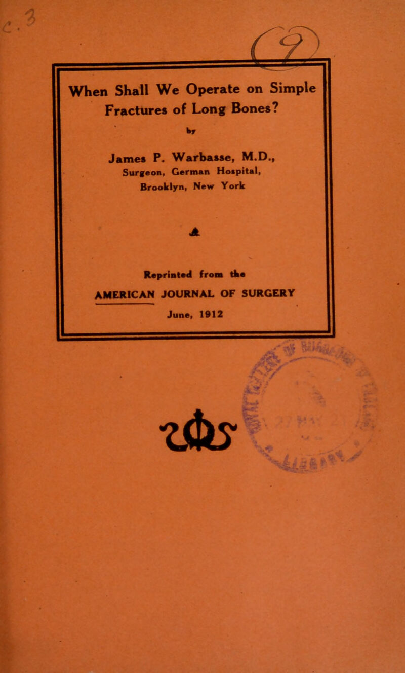 When Shall We Operate on Simple Fractures of Long Bones? James P. Warbasse, M.D., Surgeon, German Hospital, Brooklyn, New York Reprinted from tke AMERICAN JOURNAL OF SURGERY June, 1912