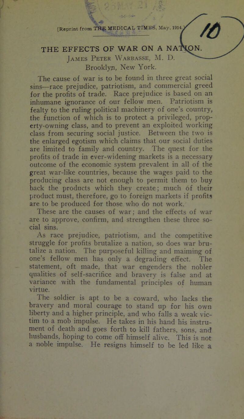 [Reprint from THfi MEDICAL TIMES, May, 1914 THE EFFECTS OF WAR ON A NA James Peter Warbasse, M. D. Brooklyn, New York. The cause of war is to be found in three great social sins—race prejudice, patriotism, and commercial greed for the profits of trade. Race prejudice is based on an inhumane ignorance of our fellow men. Patriotism is fealty to the ruling political machinery of one’s country, the function of which is to protect a privileged, prop- erty-owning class, and to prevent an exploited working class from securing social justice. Between the two is the enlarged egotism which claims that our social duties are limited to family and country. The quest for the profits of trade in ever-widening markets is a necessary outcome of the economic system prevalent in all of the great war-like countries, because the wages paid to the producing class are not enough to permit them to buy back the products which they create; much of their product must, therefore, go to foreign markets if profits are to be produced for those who do not work. These are the causes of war; and the effects of war are to approve, confirm, and strengthen these three so- cial sins. As race prejudice, patriotism, and the competitive struggle for profits brutalize a nation, so does war bru- talize a nation. The purposeful killing and maiming of one’s fellow men has only a degrading effect. The statement, oft made, that war engenders the nobler qualities of self-sacrifice and bravery is false and at variance with the fundamental principles of human virtue. The soldier is apt to be a coward, who lacks the bravery and moral courage to stand up for his own liberty and a higher principle, and who falls a weak vic- tim to a mob impulse. He takes in his hand his instru- ment of death and goes forth to kill fathers, sons, and husbands, hoping to come off himself alive. This is not a noble impulse. He resigns himself to be led like a