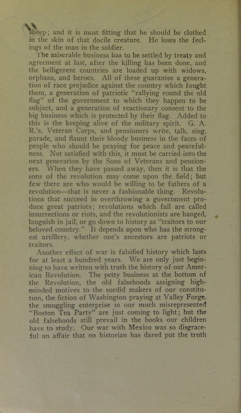 ; and it is most fitting that he should be clothed in the skin of that docile creature. He loses the feel- ings of the man in the soldier. J he miserable business has to be settled by treaty and agreement at last, after the kjlling has been done, and the belligerent countries are loaded up with widows, orphans, and heroes. All of these guarantee a genera- tion of race prejudice against the country which fought them, a generation of patriotic “rallying round the old flag” of the government to which they happen to be subject, and a generation of reactionary consent to the big business which is protected by their flag. Added to this is the keeping alive of the military spirit. G. A. R.’s, Veteran Corps, and pensioners write, talk, sing, parade, and flaunt their bloody business in the faces of people who should be praying for peace and peaceful- ness. Not satisfied with this, it must be carried into the next generation by the Sons of Veterans and pension- ers. When they have passed away, then it is that the sons of the revolution may come upon the field; but few there are who would be willing to be fathers of a revolution—that is never a fashionable thing. Revolu- tions that succeed in overthrowing a government pro- duce great patriots; revolutions which fail are called insurrections or riots, and the revolutionists are hanged, languish in jail', or go down to history as “traitors to our beloved country.” It depends upon who has the strong- est artillery, whether one’s ancestors are patriots or traitors. Another effect of war is falsified history which lasts for at least a hundred years. We are only just begin- ning to have written with truth the history of our Amer- ican Revolution. The petty business at the bottom of the Revolution, the old falsehoods assigning high- minded motives to the sordid makers of our constitu- tion, the fiction of Washington praying at Valley Forge, the smuggling enterprise in our much misrepresented “Boston Tea Party” are just coming to light; but the old falsehoods still prevail in the books our children have to study. Our war with Mexico was so disgrace- ful an affair that no historian has dared put the truth