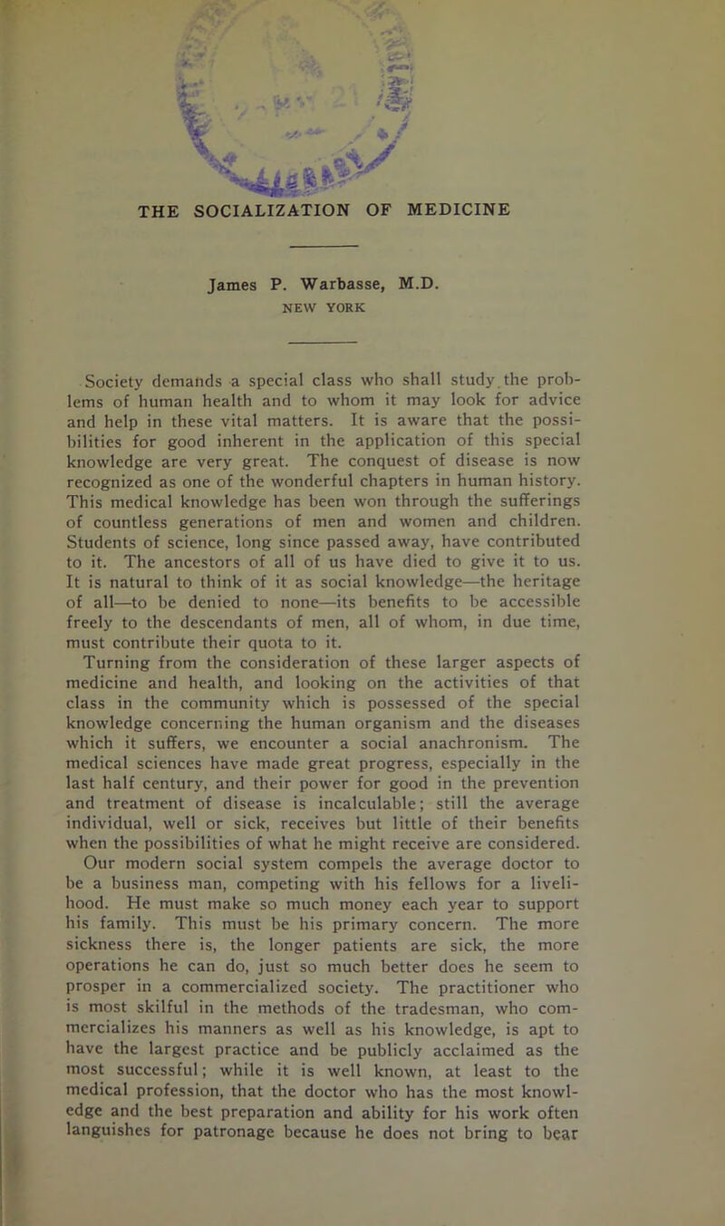 THE SOCIALIZATION OF MEDICINE James P. Warbasse, M.D. NEW YORK Society demands a special class who shall study , the prob- lems of human health and to whom it may look for advice and help in these vital matters. It is aware that the possi- bilities for good inherent in the application of this special knowledge are very great. The conquest of disease is now recognized as one of the wonderful chapters in human history. This medical knowledge has been won through the sufferings of countless generations of men and women and children. Students of science, long since passed away, have contributed to it. The ancestors of all of us have died to give it to us. It is natural to think of it as social knowledge—the heritage of all—to be denied to none—its benefits to be accessible freely to the descendants of men, all of whom, in due time, must contribute their quota to it. Turning from the consideration of these larger aspects of medicine and health, and looking on the activities of that class in the community which is possessed of the special knowledge concerning the human organism and the diseases which it suffers, we encounter a social anachronism. The medical sciences have made great progress, especially in the last half century, and their power for good in the prevention and treatment of disease is incalculable; still the average individual, well or sick, receives but little of their benefits when the possibilities of what he might receive are considered. Our modern social system compels the average doctor to be a business man, competing with his fellows for a liveli- hood. He must make so much money each year to support his family. This must be his primary concern. The more sickness there is, the longer patients are sick, the more operations he can do, just so much better does he seem to prosper in a commercialized society. The practitioner who is most skilful in the methods of the tradesman, who com- mercializes his manners as well as his knowledge, is apt to have the largest practice and be publicly acclaimed as the most successful; while it is well known, at least to the medical profession, that the doctor who has the most knowl- edge and the best preparation and ability for his work often languishes for patronage because he does not bring to bear