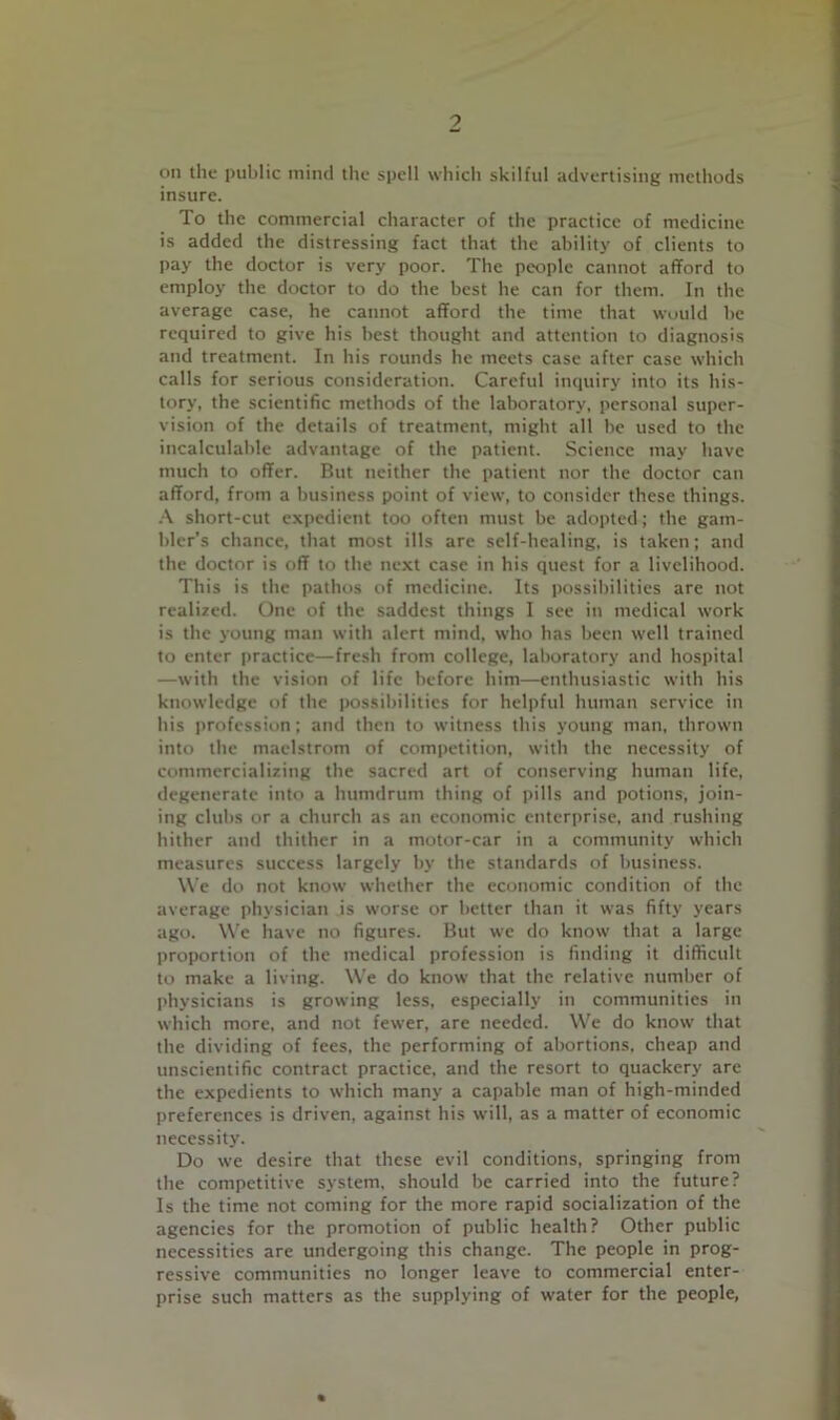 9 on the public mind tlie spell which skilful advertising methods insure. To the commercial character of the practice of medicine is added the distressing fact that the ability of clients to pay the doctor is very poor. The people cannot afford to employ the doctor to do the best he can for them. In the average case, he cannot afford the time that would be required to give his best thought and attention to diagnosi.s and treatment. In his rounds he meets case after case which calls for serious consideration. Careful inquiry into its his- tory, the scientific methods of the laboratory, personal super- vision of the details of treatment, might all be used to the incalculable advantage of the patient. Science may have much to offer. But neither the patient nor the doctor can afford, from a business point of view, to consider these things. short-cut expedient too often must be adopted; the gam- bler’s chance, that most ills are self-healing, is taken; and the doctor is off to the next case in his quest for a livelihood. This is the pathos of medicine. Its possibilities are not realized. One of the saddest things 1 see in medical work is the young man with alert mind, who has been well trained to enter practice—fresh from college, laboratory and hospital —with the vision of life before him—enthusiastic with his knowledge of the possibilities for helpful human service in his profession: and then to witness this young man, thrown into the maelstrom of competition, with the necessity of commercializing the sacred art of conserving human life, degenerate into a humdrum thing of pills and potions, join- ing clubs or a church as an economic enterprise, and rushing hither and thither in a motor-car in a community which measures success largely by the standards of business. W’e do not know whether the economic condition of the average physician is worse or better than it was fifty years ago. W'e have no figures. But we do know that a large proportion of the medical profession is finding it difficult to make a living. W'e do know that the relative number of I'hysicians is growing less, especially in communities in which more, and not fewer, are needed. W'e do know that the dividing of fees, the performing of abortions, cheap and unscientific contract practice, and the resort to quackery are the expedients to which many a capable man of high-minded preferences is driven, against his will, as a matter of economic necessity. Do we desire that these evil conditions, springing from the competitive system, should be carried into the future? Is the time not coming for the more rapid socialization of the agencies for the promotion of public health? Other public necessities are undergoing this change. The people in prog- ressive communities no longer leave to commercial enter- prise such matters as the supplying of water for the people.
