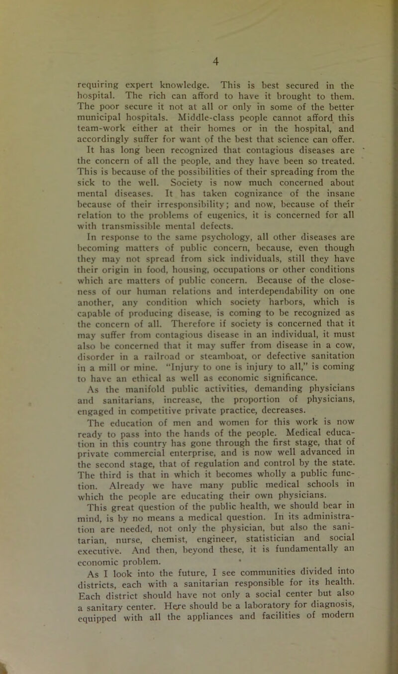 requiring expert knowledge. This is best secured in the hospital. The rich can afford to have it brought to them. The poor secure it not at all or only in some of the better municipal hospitals. Middle-class people cannot afford this team-work either at their homes or in the hospital, and accordingly suffer for want of the best that science can offer. It has long been recognized that contagious diseases are ' the concern of all the people, and they have been so treated. This is because of the possibilities of their spreading from the sick to the well. Society is now much concerned about mental diseases. It has taken cognizance of the insane because of their irresponsibility; and now, because of their relation to the problems of eugenics, it is concerned for all with transmissible mental defects. In response to the same psychology, all other diseases are becoming matters of public concern, because, even though they may not spread from sick individuals, still they have their origin in food, housing, occupations or other conditions which are matters of public concern. Because of the close- ness of our human relations and interdependability on one another, any condition which society harbors, which is capable of producing disease, is coming to be recognized as the concern of all. Therefore if society is concerned that it may suffer from contagious disease in an individual, it must also be concerned that it may suffer from disease in a cow, disorder in a railroad or steamboat, or defective sanitation in a mill or mine. “Injury to one is injury to all,” is coming to have an ethical as well as economic significance. ,\s the manifold public activities, demanding physicians and sanitarians, increase, the proportion of physicians, engaged in competitive private practice, decreases. The education of men and women for this work is now ready to pass into the hands of the people. Medical educa- tion in this country has gone through the first stage, that of private commercial enterprise, and is now well advanced in the second stage, that of regulation and control by the state. The third is that in which it becomes wholly a public func- tion. Already we have many public medical schools in which the people are educating their own physicians. This great question of the public health, we should bear in mind, is by no means a medical question. In its administra- tion are needed, not only the physician, but also the sani- tarian, nurse, chemist, engineer, statistician and social executive. -And then, beyond these, it is fundamentally an economic problem. As I look into the future, I see communities divided into districts, each with a sanitarian responsible for its health. Each district should have not only a social center but also a sanitary center. Hqre should be a laboratory for diagnosis, equipped with all the appliances and facilities of modern