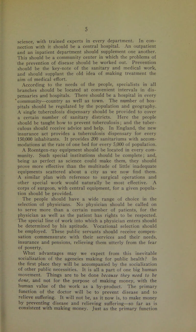 science, with trained experts in every department. In con- nection with it should be a central hospital. An outpatient and an inpatient department should supplement one another. This should be a community center in which the problems of the prevention of disease should be worked out. Prevention should be the key-note of the sanitary and medical work, and should supplant the old idea of making treatment the aim of medical effort. According to the needs of the people, specialists in all branches should be located at convenient intervals in dis- pensaries and hospitals. There should be a hospital in every 'community—country as well as town. The number of hos- pitals should be regulated by the population and geography. A single tuberculosis dispensary should be provided to cover a certain number of sanitary districts. Here the people should be taught how to prevent tuberculosis; and the tuber- culous should receive advice and help. In England, the new insurance act provides a tuberculosis dispensary for every 150,000 inhabitants. It provides 200 sanitariums with accom- modations at the rate of one bed for every 5,000 of population. A Roentgen-ray equipment should be located in every com- munity. Such special institutions should be complete; and, being as perfect as science could make them, they should prove more effective than the multitude of little inadequate equipments scattered about a city as we now find them. A similar plan with reference to surgical operations and other special work would naturally be most effective. A corps of surgeon, with central equipment, for a given popula- tion should be provided. The people should have a wide range of choice in the selection of physicians. No physician should be called on to serve more than a certain number of patients, for the physician as well as the patient has rights to be respected. The special line of work into which a physician enters should be determined by his aptitude. Vocational selection should be employed. These public servants should receive compen- sation commensurate with their services and their needs, insurance and pensions, relieving them utterly from the fear of poverty. What advantages may we expect from this inevitable socialization of the agencies making for public health? In the first place they will be accompanied by the socialization of other public necessities. It is all a part of one big human movement. Things are to be done because they need to be done, and not for the purpose of making money, with the human value of the work as a by-product. The primary function of the doctor will be to prevent disease and to relieve suffering. It will not be, as it now is, to make money by preventing disease and relieving suffering—so far as is consistent with making money. Just as the primary function
