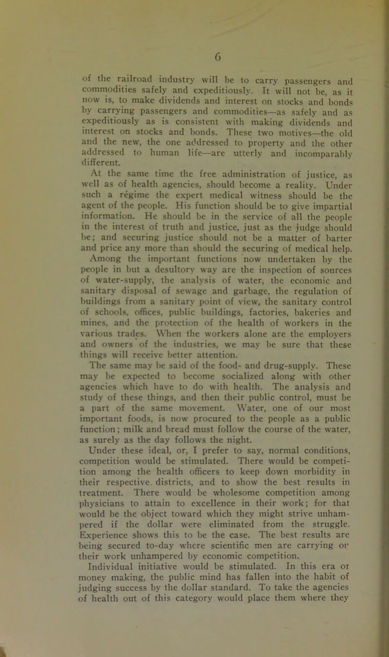 of the railroad industry will be to carry passengers and commodities safely and expeditiously. It will not be, as it now is, to make dividends and interest on stocks and bonds by carrying passengers and commodities—as safely and as expeditiously as is consistent with making dividends and interest on stocks and bonds. These two motives—the old and the new, the one addressed to property and the other addressed to human life—are utterly and incomparably different. At the .same time the free administration of justice, as well as of health agencies, should become a reality. Under such a regime the expert medical witness should be the agent of the people. His function should be to give impartial information. He should be in the service of all the people in the interest of truth and justice, just as the judge should be; and securing justice should not be a matter of barter and price any more than should the securing of medical help. Among the important functions now undertaken by the people in but a desultory way are the inspection of sources of water-supply, the analysis of water, the economic and sanitary disposal of sewage and garbage, the regulation of buildings from a sanitary point of view, the sanitary control of schools, offices, public buildings, factories, bakeries and mines, and the protection of the health of workers in the various trades. When the workers alone are the employers and owners of the industries, we may be sure that these things will receive better attention. The same may be said of the food- and drug-supply. These may be expected to become socialized along with other agencies which have to do with health. The analysis and study of these things, and then their public control, must be a part of the same movement. Water, one of our most important foods, is now procured to the people as a public function; milk and bread must follow the course of the water, as surely as the day follows the night. Under these ideal, or, I prefer to say, normal conditions, competition would be stimulated. There would be competi- tion among the health officers to keep down morbidity in their respective districts, and to show the best results in treatment. There would be wholesome competition among physicians to attain to excellence in their work; for that would be the object toward which they might strive unham- pered if the dollar were eliminated from the struggle. Experience shows this to be the case. The best results are being secured to-day where scientific men are carrying oi’ their work unhampered by economic competition. Individual initiative would be stimulated. In this era oi money making, the public mind has fallen into the habit of judging success by the dollar standard. To take the agencies of health out of this category would place them where they