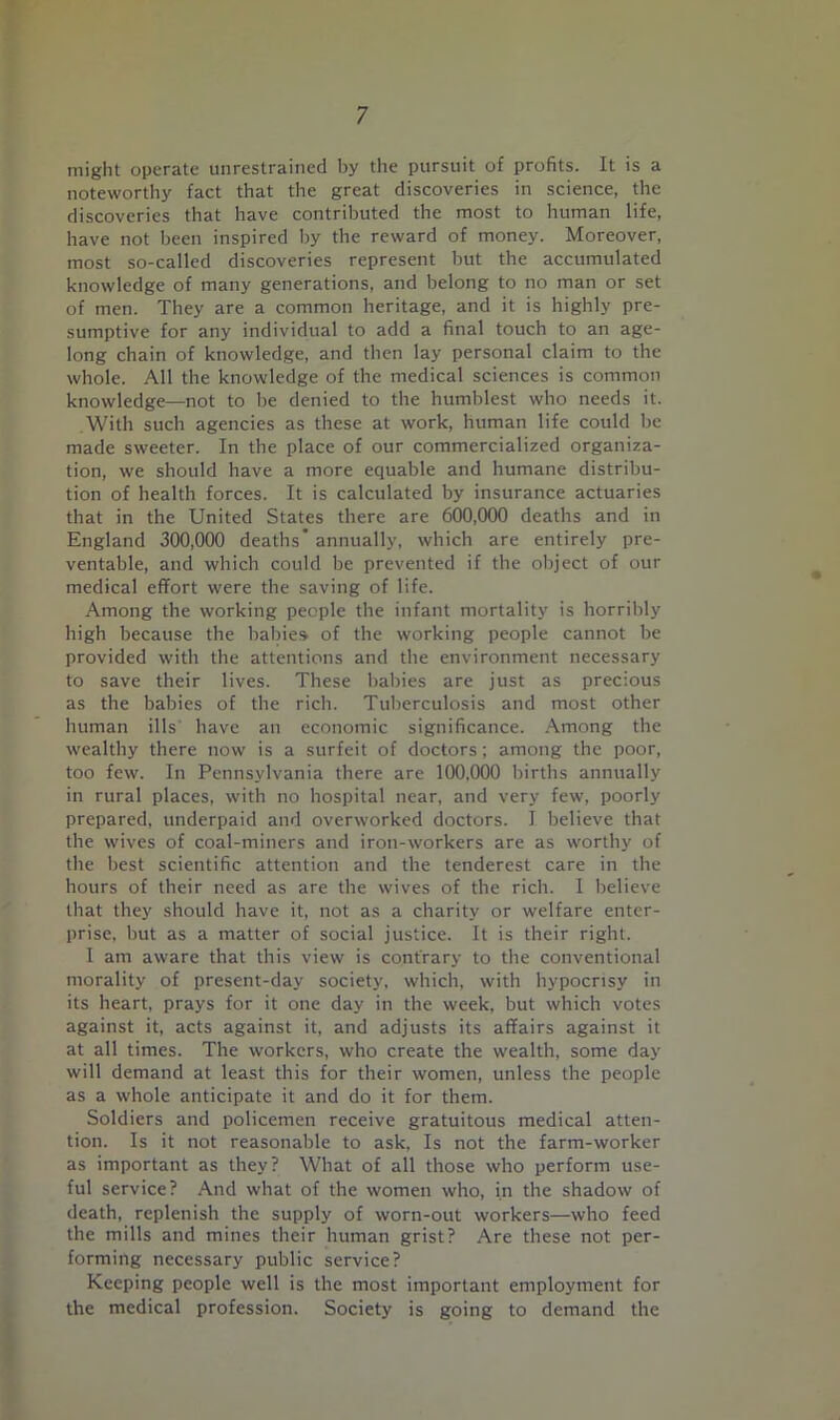 might operate unrestrained by the pursuit of profits. It is a noteworthy fact that the great discoveries in science, the discoveries that have contributed the most to human life, have not been inspired by the reward of money. Moreover, most so-called discoveries represent but the accumulated knowledge of many generations, and belong to no man or set of men. They are a common heritage, and it is highly pre- sumptive for any individual to add a final touch to an age- long chain of knowledge, and then lay personal claim to the whole. All the knowledge of the medical sciences is common knowledge—not to be denied to the humblest who needs it. .With such agencies as these at work, human life could be made sweeter. In the place of our commercialized organiza- tion, we should have a more equable and humane distribu- tion of health forces. It is calculated by insurance actuaries that in the United States there are 600,000 deaths and in England 300,000 deaths’ annually, which are entirely pre- ventable, and which could be prevented if the object of our medical effort were the saving of life. Among the working people the infant mortality is horribly high because the habies of the working people cannot be provided with the attentions and the environment necessary to save their lives. These babies are just as precious as the babies of the rich. Tuberculosis and most other human ills' have an economic significance. .A.mong the wealthy there now is a surfeit of doctors; among the poor, too few. In Pennsylvania there are 100,000 births annually in rural places, with no hospital near, and very few, poorly prepared, underpaid and overworked doctors. I believe that the wives of coal-miners and iron-workers are as worthy of the best scientific attention and the tenderest care in the hours of their need as are the wives of the rich. I believe that they should have it, not as a charity or welfare enter- prise, but as a matter of social justice. It is their right. I am aware that this view is contrary to the conventional morality of present-day society, which, with hypocrisy in its heart, prays for it one day in the week, but which votes against it, acts against it, and adjusts its affairs against it at all times. The workers, who create the wealth, some day will demand at least this for their women, unless the people as a whole anticipate it and do it for them. Soldiers and policemen receive gratuitous medical atten- tion. Is it not reasonable to ask. Is not the farm-worker as important as they? What of all those who perform use- ful service? And what of the women who, in the shadow of death, replenish the supply of worn-out workers—who feed the mills and mines their human grist? Are these not per- forming necessary public service? Keeping people well is the most important employment for the medical profession. Society is going to demand the