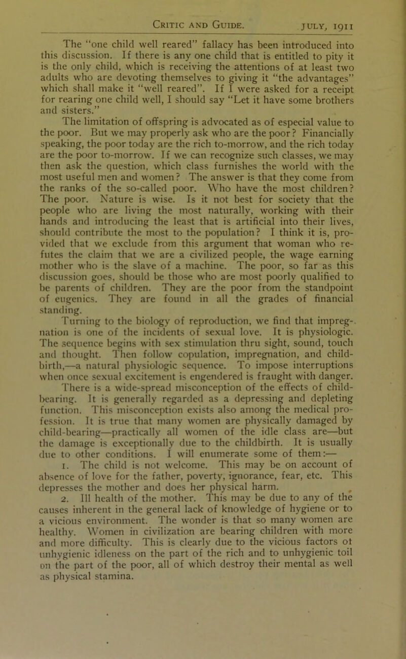 The “one child well reared’’ fallacy has been introduced into this discussion. If there is any one child that is entitled to pity it is the only child, which is receiving the attentions of at least two adults who are devoting themselves to giving it “the advantages” which shall make it “well reared”. If I were asked for a receipt for rearing one child well, I should say “Let it have some brothers and sisters.” The limitation of offspring is advocated as of especial value to the poor. But we may properly ask who are the poor ? Financially speaking, the poor today are the rich to-morrow, and the rich today are the poor to-morrow. I f we can recognize such classes, we may then ask the question, w’hich class furnishes the world with the most useful men and women? The answer is that they come from the ranks of the so-called poor. Who have the most children? The poor. Nature is wise. Is it not best for society that the people who are living the most naturally, working with their hands and introducing the least that is artificial into their lives, .should contribute the most to the population? I think it is, pro- vided that we exclude from this argument that woman who re- futes the claim that we are a civilized people, the wage earning mother who is the slave of a machine. The poor, so far as this discussion goes, should be those who are most poorly qualified to be parents of children. They are the poor from the standpoint of eugenics. They are found in all the grades of financial standing. Turning to the biology of repro^luction, we find that impreg-. nation is one of the incidents of sexual love. It is physiologic. The sequence begins with sex stimulation thru sight, sound, touch and thought. Tlien follow copulation, impregnation, and child- birth,—a natural physiologic sequence. To impose interruptions when once sexual excitement is engendered is fraught with danger. There is a wide-spread misconception of the effects of child- bearing. It is generally regarded as a depressing and depleting function. This misconception exists also among the medical pro- fession. It is true that many women are physically damaged by child-bearing—practically all women of the idle class are—but the damage is exceptionally due to the childbirth. It is usually due to other conditions. I will enumerate some of them:— 1. The child is not welcome. This may be on account of absence of love for the father, poverty, ignorance, fear, etc. This depresses the mother and does her physical harm. 2. Ill health of the mother. This may be due to any of the causes inherent in the general lack of knowledge of hygiene or to a vicious environment. The wonder is that so many women are healthy. Women in civilization are bearing children with more and more difficulty. This is clearly due to the vicious factors ot unhygienic idleness on the part of the rich and to unhygienic toil on the part of the poor, all of which destroy their mental as well as physical stamina.