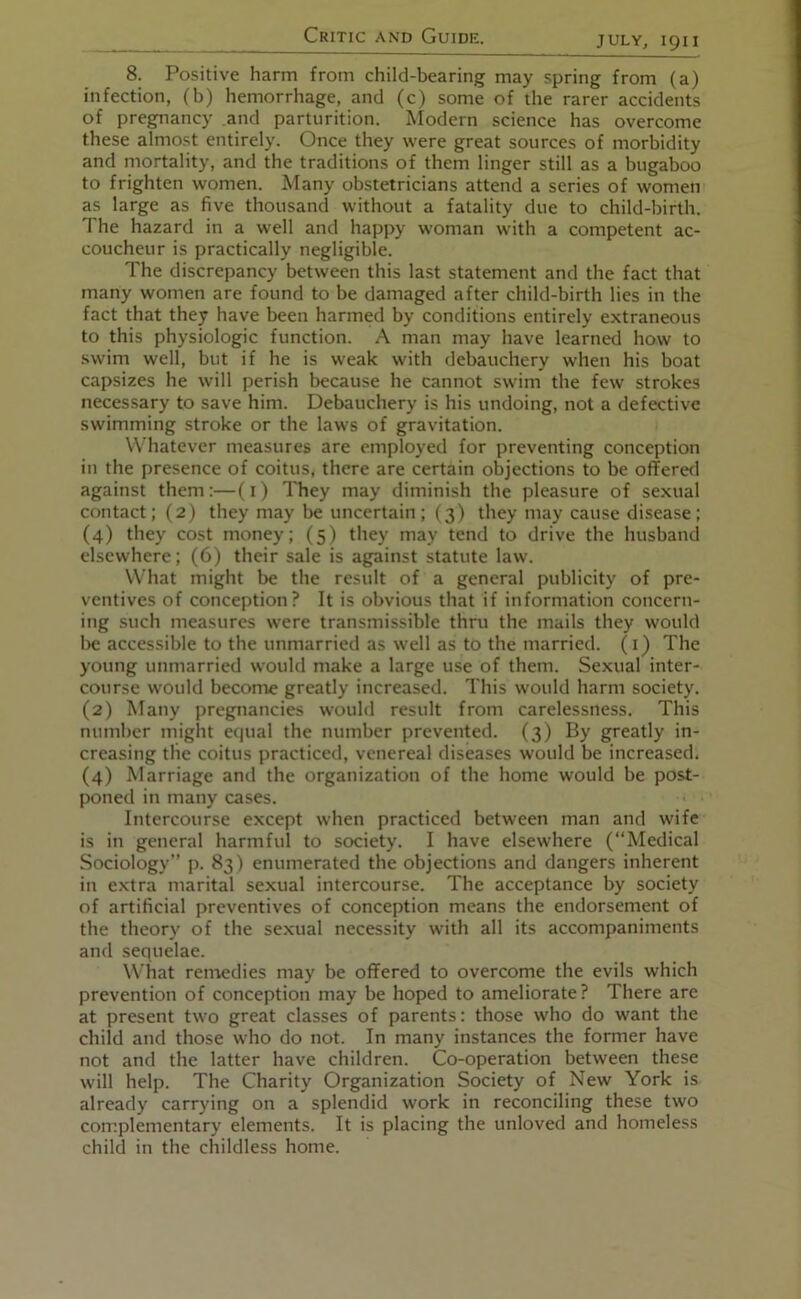 8. Positive harm from child-bearing may spring from (a) infection, (b) hemorrhage, and (c) some of the rarer accidents of pregnancy and parturition. Modern science has overcome these almost entirely. Once they were great sources of morbidity and mortality, and the traditions of them linger still as a bugaboo to frighten women. Many obstetricians attend a series of women as large as five thousand without a fatality due to child-birth. The hazard in a well and happy woman with a competent ac- coucheur is practically negligible. The discrepancy between this last statement and the fact that many women are found to be damaged after child-birth lies in the fact that they have been harmed by conditions entirely extraneous to this physiologic function. A man may have learned how to swim well, but if he is weak with debauchery when his boat capsizes he will perish because he cannot swim the few strokes necessary to save him. Debauchery is his undoing, not a defective swimming stroke or the laws of gravitation. Whatever measures are employed for preventing conception in the presence of coitus, there are certain objections to be offered against them:—(i) They may diminish the pleasure of sexual contact; (2) they may be uncertain; (3) they may cause disease; (4) they cost money; (5) they may tend to drive the husband elsewhere; (6) their sale is against statute law. What might be the result of a general publicity of pre- ventives of conception? It is obvious that if information concern- ing such measures were transmissible thru the mails they would be accessible to the unmarried as well as to the married, (i) The young unmarried would make a large use of them. Sexual inter- course would become greatly increased. This would harm society. (2) Many pregnancies would result from carelessness. This number might equal the number prevented. (3) By greatly in- creasing the coitus practiced, venereal diseases would be increased. (4) Marriage and the organization of the home would be post- poned in many cases. Intercourse except when practiced between man and wife is in general harmful to society. I have elsewhere (“Medical Sociology’’ p. 83) enumerated the objections and dangers inherent in extra marital sexual intercourse. The acceptance by society of artificial preventives of conception means the endorsement of the theory of the sexual necessity with all its accompaniments and sequelae. What remedies may be offered to overcome the evils which prevention of conception may be hoped to ameliorate? There are at present two great classes of parents: those who do want the child and those who do not. In many instances the former have not and the latter have children. Co-operation between these will help. The Charity Organization Society of New York is already carrying on a splendid work in reconciling these two complementary elements. It is placing the unloved and homeless child in the childless home.