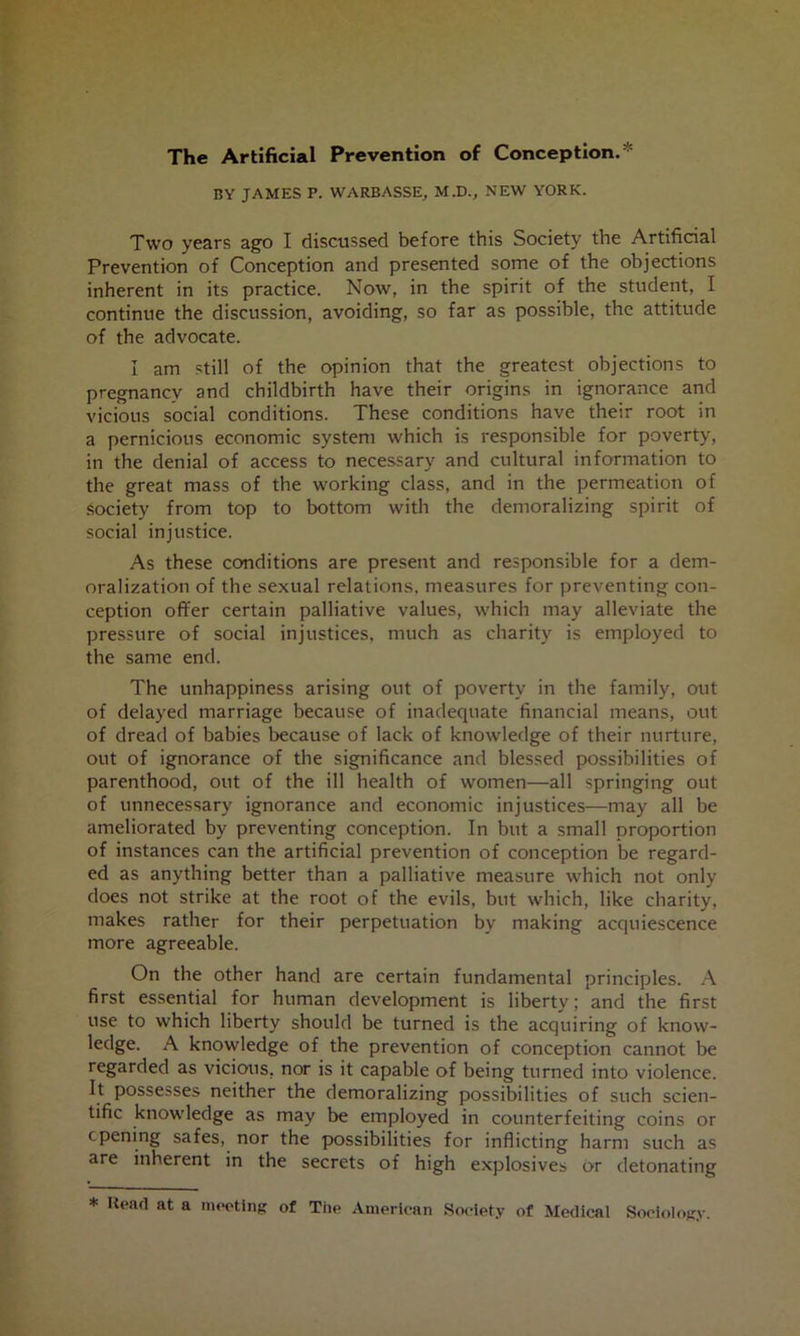 The Artificial Prevention of Conception.* BY JAMES P. WARBASSE, M.D., NEW YORK. Two years ago I discussed before this Society the Artificial Prevention of Conception and presented some of the objections inherent in its practice. Now, in the spirit of the student, I continue the discussion, avoiding, so far as possible, the attitude of the advocate. I am still of the opinion that the greatest objections to pregnancy and childbirth have their origins in ignorance and vicious social conditions. These conditions have their root in a pernicious economic system which is responsible for poverty, in the denial of access to necessary and cultural information to the great mass of the working class, and in the permeation of society from top to bottom with the demoralizing spirit of social injustice. As these conditions are present and responsible for a dem- oralization of the sexual relations, measures for preventing con- ception offer certain palliative values, which may alleviate the pressure of social injustices, much as charity is employed to the same end. The unhappiness arising out of poverty in the family, out of delayed marriage because of inadequate financial means, out of dread of babies because of lack of knowledge of their nurture, out of ignorance of the significance and blessed possibilities of parenthood, out of the ill health of women—all springing out of unnecessary ignorance and economic injustices—may all be ameliorated by preventing conception. In but a small proportion of instances can the artificial prevention of conception be regard- ed as anything better than a palliative measure which not only does not strike at the root of the evils, but which, like charity, makes rather for their perpetuation by making acquiescence more agreeable. On the other hand are certain fundamental principles. A first essential for human development is liberty; and the first use to which liberty should be turned is the acquiring of know- ledge. A knowledge of the prevention of conception cannot be regarded as vicious, nor is it capable of being turned into violence. It possesses neither the demoralizing possibilities of such scien- tific knowledge as may be employed in counterfeiting coins or opening safes, nor the possibilities for inflicting harm such as are inherent in the secrets of high explosives or detonating * Head at a mooting of Tile Amerioan Society of Medical Sociology.