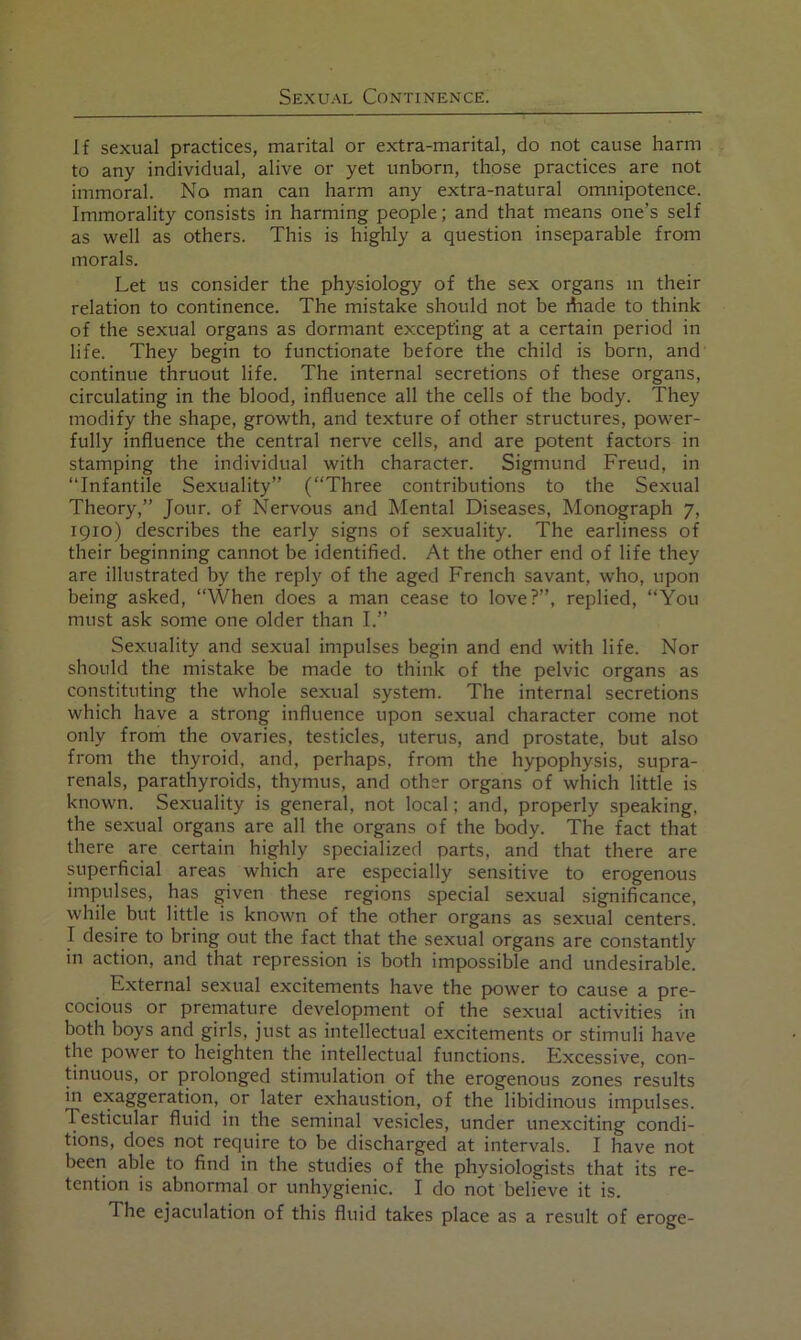 If sexual practices, marital or extra-marital, do not cause harm to any individual, alive or yet unborn, those practices are not immoral. No man can harm any extra-natural omnipotence. Immorality consists in harming people; and that means one’s self as well as others. This is highly a question inseparable from morals. Let us consider the physiology of the sex organs in their relation to continence. The mistake should not be ihade to think of the sexual organs as dormant excepting at a certain period in life. They begin to functionate before the child is born, and continue thruout life. The internal secretions of these organs, circulating in the blood, influence all the cells of the body. They modify the shape, growth, and texture of other structures, power- fully influence the central nerve cells, and are potent factors in stamping the individual with character. Sigmund Freud, in “Infantile Sexuality” (“Three contributions to the Sexual Theory,” Jour, of Nervous and Mental Diseases, Monograph 7, 1910) describes the early signs of sexuality. The earliness of their beginning cannot be identified. At the other end of life they are illustrated by the reply of the aged French savant, who, upon being asked, “When does a man cease to love?”, replied, “You must ask some one older than I.” Sexuality and sexual impulses begin and end with life. Nor should the mistake be made to think of the pelvic organs as constituting the whole sexual system. The internal secretions which have a strong influence upon sexual character come not only from the ovaries, testicles, uterus, and prostate, but also from the thyroid, and, perhaps, from the hypophysis, supra- renals, parathyroids, thymus, and other organs of which little is known. Sexuality is general, not local; and, properly speaking, the sexual organs are all the organs of the body. The fact that there are certain highly specialized parts, and that there are superficial areas which are especially sensitive to erogenous impulses, has given these regions special sexual significance, while but little is known of the other organs as sexual centers. I desire to bring out the fact that the sexual organs are constantly in action, and that repression is both impossible and undesirable. External sexual excitements have the power to cause a pre- cocious or premature development of the sexual activities in both boys and girls, just as intellectual excitements or stimuli have the power to heighten the intellectual functions. Excessive, con- tinuous, or prolonged stimulation of the erogenous zones results in exaggeration, or later exhaustion, of the libidinous impulses. Testicular fluid in the seminal vesicles, under unexciting condi- tions, does not require to be discharged at intervals. I have not been able to find in the studies of the physiologists that its re- tention is abnormal or unhygienic. I do not believe it is. The ejaculation of this fluid takes place as a result of eroge-