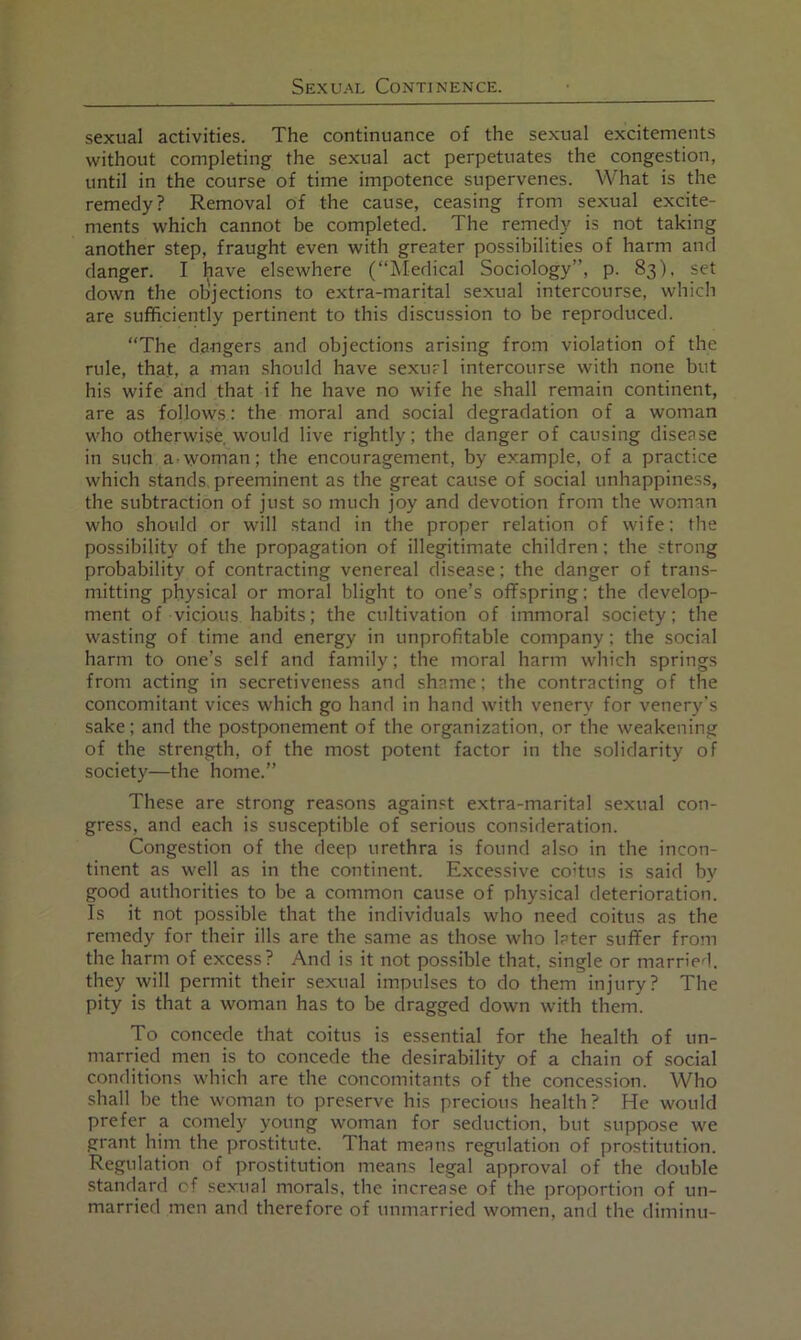 sexual activities. The continuance of the sexual excitements without completing the sexual act perpetuates the congestion, until in the course of time impotence supervenes. What is the remedy? Removal of the cause, ceasing from sexual excite- ments which cannot be completed. The remedy is not taking another step, fraught even with greater possibilities of harm and danger. I have elsewhere (“Medical Sociology”, p. 83), set down the objections to extra-marital sexual intercourse, which are sufficiently pertinent to this discussion to be reproduced. “The dangers and objections arising from violation of the rule, that, a man should have sexurl intercourse with none but his wife and that if he have no wife he shall remain continent, are as follows: the moral and social degradation of a woman who otherwise, would live rightly; the danger of causing disease in such a-woman; the encouragement, by example, of a practice which stands, preeminent as the great cause of social unhappines.s, the subtraction of just so much joy and devotion from the woman who should or will stand in the proper relation of wife: the possibility of the propagation of illegitimate children; the strong probability of contracting venereal disease; the danger of trans- mitting physical or moral blight to one’s offspring; the develop- ment of vicious habits; the cultivation of immoral society; the wasting of time and energy in unprofitable company; the social harm to one’s self and family; the moral harm which springs from acting in secretiveness and shame: the contracting of the concomitant vices which go hand in hand with venery for venery's sake; and the postponement of the organization, or the weakening of the strength, of the most potent factor in the solidarity of society—the home.” These are strong reasons against extra-marital sexual con- gress, and each is susceptible of serious consideration. Congestion of the deep urethra is found also in the incon- tinent as well as in the continent. Excessive coitus is said by good authorities to be a common cause of physical deterioration. Is it not possible that the individuals who need coitus as the remedy for their ills are the same as those who later suffer from the harm of excess? And is it not possible that, single or married, they will permit their sexual impulses to do them injury? The pity is that a woman has to be dragged down with them. To concede that coitus is essential for the health of un- married men is to concede the desirability of a chain of social conditions which are the concomitants of the concession. Who shall be the woman to preserve his precious health? He would prefer a comely young woman for seduction, but suppose we grant him the prostitute. That means regulation of prostitution. Regulation of prostitution means legal approval of the double standard cf sexual morals, the increase of the proportion of un- married men and therefore of unmarried women, and the diminu-
