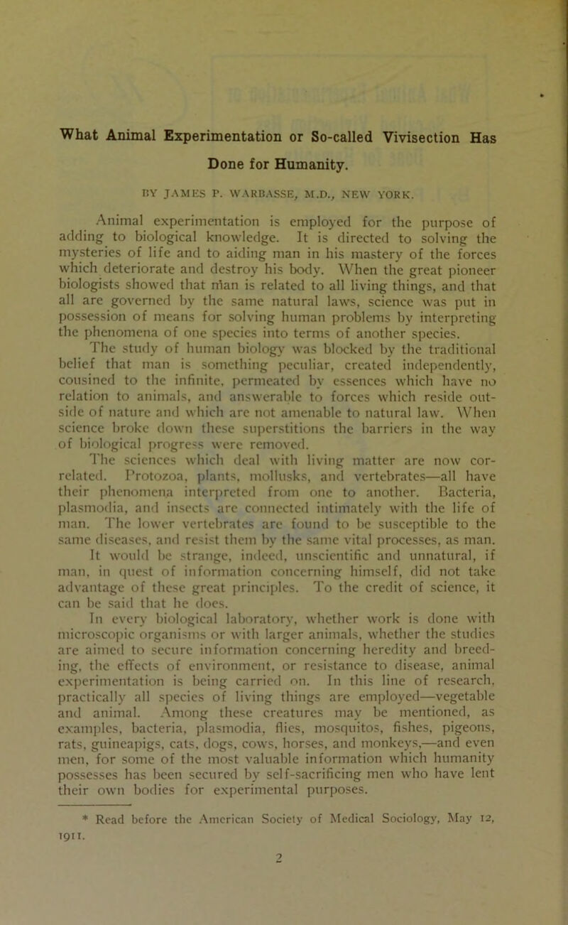 What Animal Experimentation or So-called Vivisection Has Done for Humanity. I!Y JAMES r. WARBASSE, M.D., NEW YORK. Animal experimentation is employed for the purpose of adding to biological knowledge. It is directed to solving the mysteries of life and to aiding man in his mastery of the forces which deteriorate and destroy his botly. When the great pioneer biologists showed that ntan is related to all living things, and that all are governed by the same natural laws, science was put in possession of means for solving human problems by interpreting the phenomena of one species into terms of another species. The study of human biology was blocked by the traditional belief that man is something peculiar, created independently, cousined to the infinite, permeated by essences which have no relation to animals, and answerable to forces which reside out- side of nature and which are not amenable to natural law. When science broke down these superstitions the harriers in the way of biological progress were removed. The sciences which deal with living matter are now cor- related. Protozoa, plants, mollusks, ancl vertebrates—all have their phenomena interj)reted from one to another. Hacteria, plasmodia, and insects arc connected intimately with the life of man. The lower vertebrates are found to be susceptible to the same diseases, and resist them by the same vital proces.ses, as man. It would be strange, indeed, unscientific and unnatural, if man. in quest of information concerning himself, did not take atlvantage of these great principles. To the credit of .science, it can be said that he docs. In every biological laboratory, whether work is done witli microscopic organisms or with larger animals, whether the studies are aimed to secure information concerning heredity and breed- ing, the cflfects of environment, or resistance to disease, animal experimentation is being carried on. In this line of research, practically all species of living things are employed—vegetable and animal. Among these creatures may be mentioned, as examples, bacteria, plasmodia, flies, mosquitos, fishes, pigeons, rats, guinea|)igs, cats, dogs, cows, horses, and monkeys.—and even men, for some of the most valuable information which humanity possesses has been .secured by self-sacrificing men who have lent their own bodies for experimental purf)Oses. * Read before the /Xmerican Society of Medical Sociology, ^fay 12, TQII.