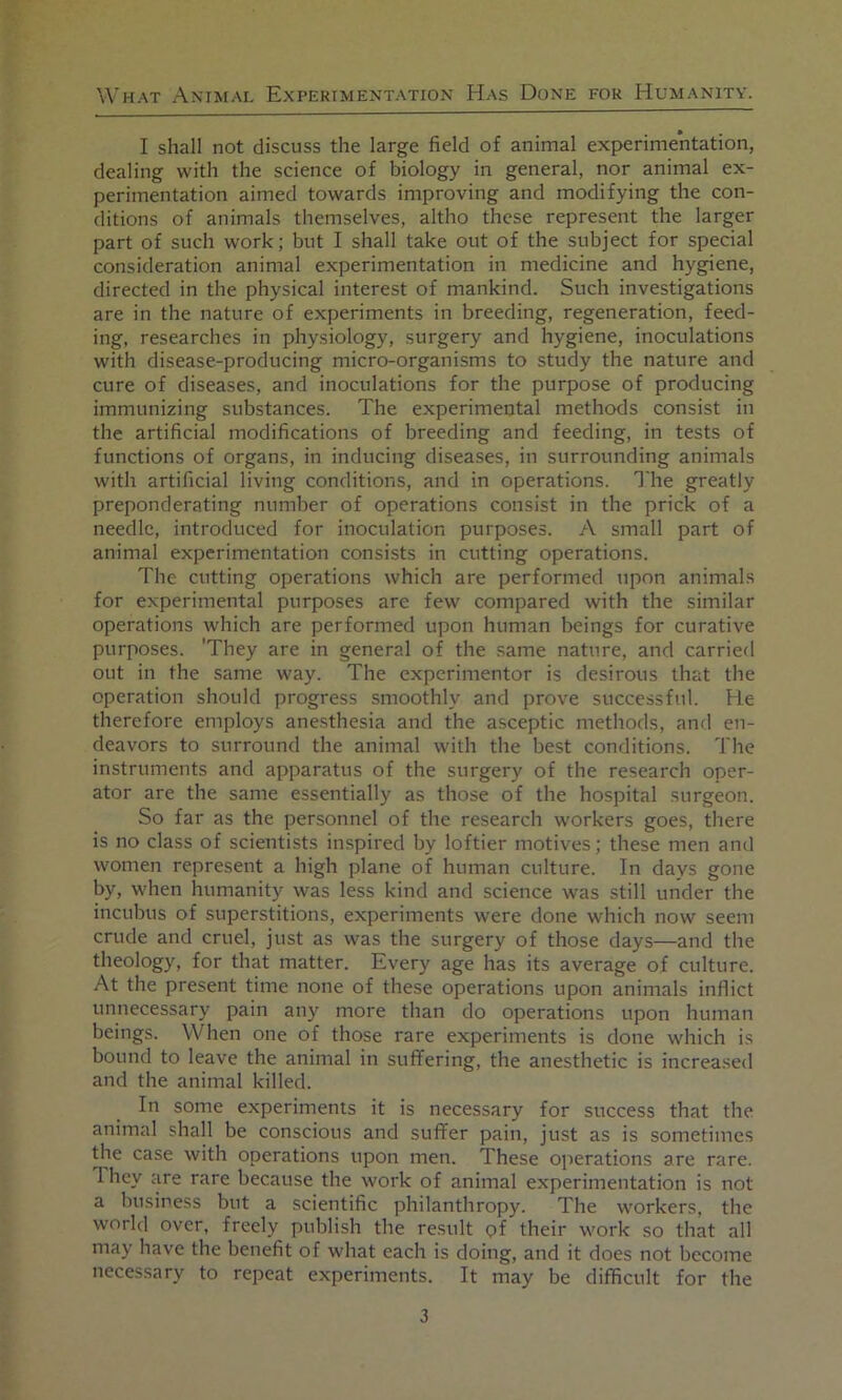 I shall not discuss the large field of animal experimentation, dealing with the science of biology in general, nor animal ex- perimentation aimed towards improving and modifying the con- ditions of animals themselves, altho these represent the larger part of such work; but I shall take out of the subject for special consideration animal experimentation in medicine and hygiene, directed in the physical interest of mankind. Such investigations are in the nature of experiments in breeding, regeneration, feed- ing, researches in physiology, surgery and hygiene, inoculations with disease-producing micro-organisms to study the nature and cure of diseases, and inoculations for the purpose of producing immunizing substances. The experimental methods consist in the artificial modifications of breeding and feeding, in tests of functions of organs, in inducing diseases, in surrounding animals with artificial living conditions, and in operations. The greatly preponderating number of operations consist in the prick of a needle, introduced for inoculation purposes. A small part of animal experimentation consists in cutting operations. The cutting operations which are performed upon animals for experimental purposes are few compared with the similar operations which are performed upon human beings for curative purposes. 'They are in general of the same nature, and carried out in the same way. The experimentor is desirous that the operation should progress smoothly and prove successful. He therefore employs ane.sthesia and the asceptic methods, and en- deavors to surround the animal with the best conditions. 'I'he instruments and apparatus of the surgery of the research oper- ator are the same essentially as those of the hospital surgeon. So far as the personnel of the research workers goes, there is no class of scientists inspired by loftier motives; these men and women represent a high plane of human culture. In days gone by, when humanity was less kind and science was still under the incubus of superstitions, experiments were done which now seem crude and cruel, just as was the surgery of those days—and the theology, for that matter. Every age has its average of culture. At the present time none of these operations upon animals inflict unnecessary pain any more than do operations upon human beings. When one of those rare experiments is done which is bound to leave the animal in suffering, the anesthetic is increased and the animal killed. In some experiments it is necessary for success that the animal shall be conscious and suffer pain, just as is sometimes the case with operations upon men. These operations are rare. T hey are rare because the work of animal experimentation is not a business but a scientific philanthropy. The workers, the world over, freely publish the result pf their work so that all may have the benefit of what each is doing, and it does not become necessary to repeat experiments. It may be difficult for the