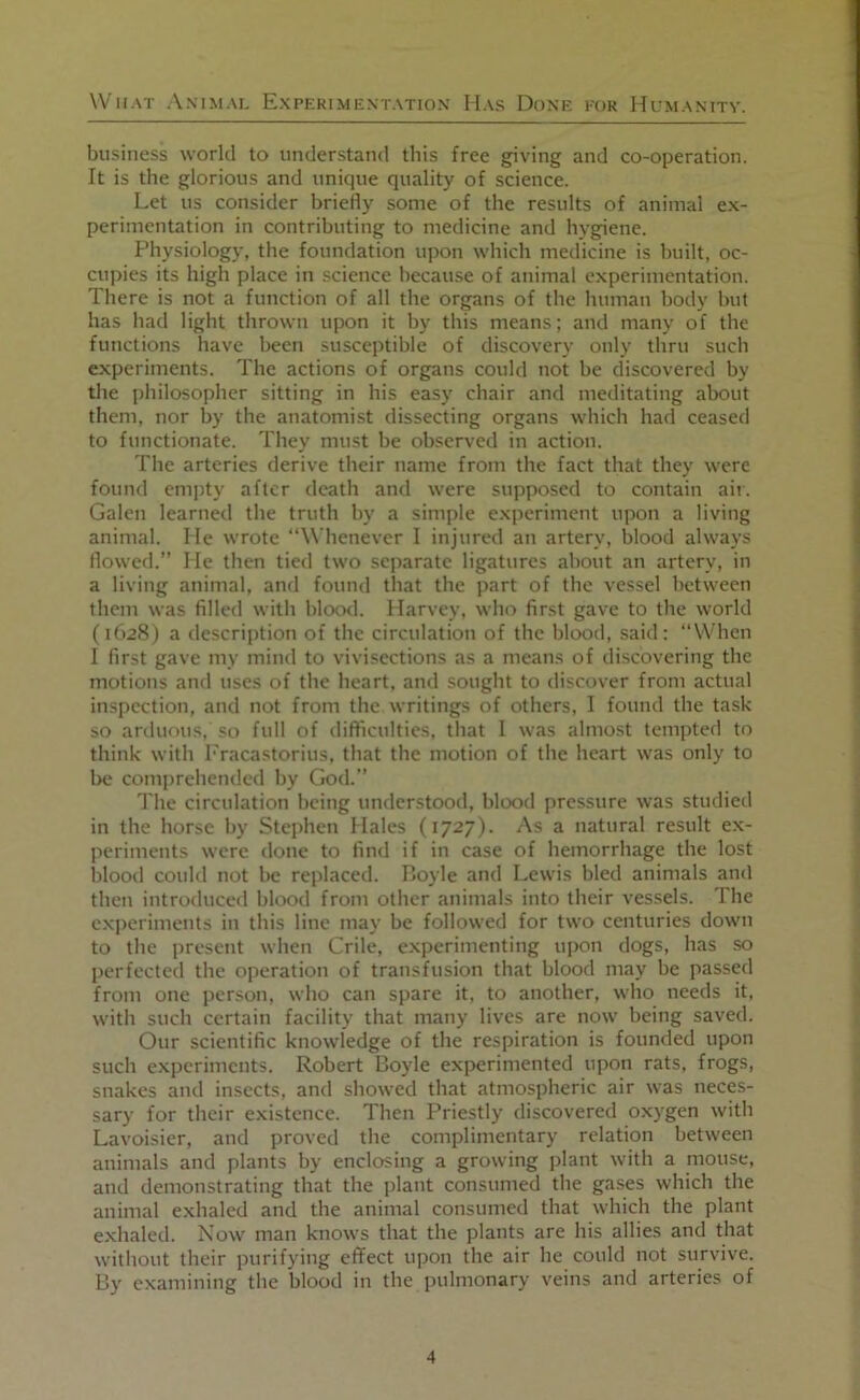 business world to understand this free giving and co-operation. It is the glorious and unique quality of science. Let us consider briefly some of the results of animal ex- perimentation in contributing to medicine and hygiene. Physiology, the foundation upon which medicine is built, oc- cupies its high place in science because of animal experimentation. There is not a function of all tlie organs of the human body but has liad light thrown upon it by this means; and many of the functions have been susceptible of discovery only thru such experiments. The actions of organs could not be discovered by the philosopher sitting in his easy chair and meditating about them, nor by the anatomist dissecting organs which had ceased to functionate. They must be observed in action. The arteries derive their name from the fact that they were found empty after death and were supposed to contain air. Galen learned the truth by a simple experiment upon a living animal. He wrote “Whenever I injured an artery, blood always flowed.” He then tied two separate ligatures about an artery, in a living animal, and found that the part of the vessel lietween them was filled with bloo<l. Harvey, who first gave to the world (1628) a description of the circulation of the blood, said; “When I first gave my mind to vivisections as a means of discovering the motions and uses of the heart, and sought to discover from actual inspection, and not from the writings of others, I found the task so arduous, so full of difficulties, that I was almost tempted to think with I'racastorius, that the motion of the heart was only to be comprehended by God.” The circulation being understood, blood pressure was studied in the horse by Stephen Hales (1727). As a natural result ex- periments were done to find if in case of hemorrhage the lost lilooil could not be replaced. Boyle and Lewis bled animals and then introduced blood from other animals into their vessels. The experiments in this line may be followed for two centuries down to the present when Crile, experimenting upon dogs, has so perfected the operation of transfusion that blood may be passed from one person, who can spare it, to another, who needs it, with such certain facility that many lives are now being saved. Our scientific knowledge of the respiration is founded upon such experiments. Robert Boyle experimented upon rats, frogs, snakes and insects, and showed that atmospheric air was neces- sary for their existence. Then Priestly discovered oxygen with Lavoisier, and proved the complimentary relation between animals and plants by enclosing a growing plant with a mouse, and demonstrating that the plant consumed the gases which the animal exhaled and the animal consumed that which the plant exhaled. Now man knows that the plants are his allies and that without their purifying effect upon the air he could not survive. By examining the blood in the pulmonary veins and arteries of