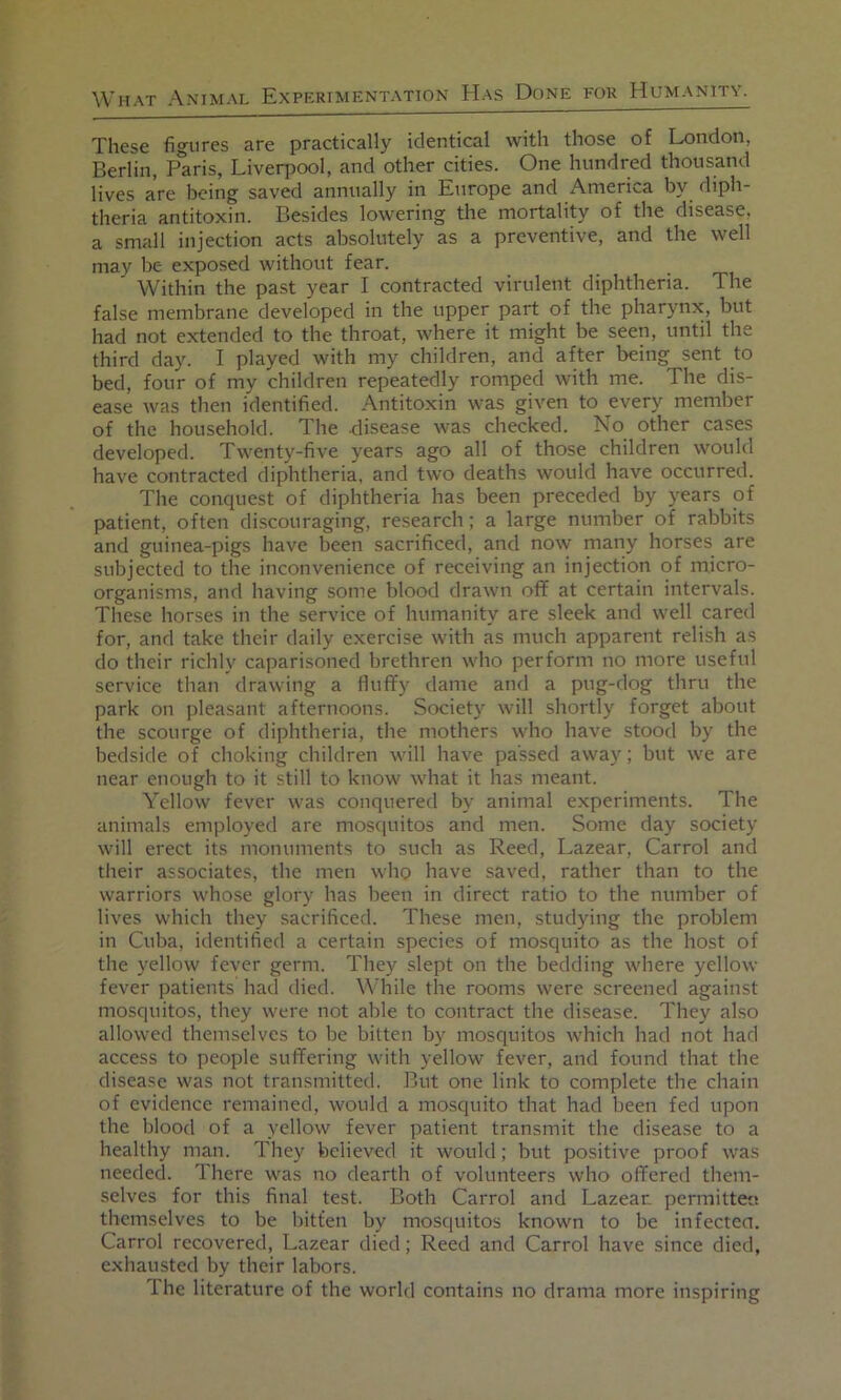 These figures are practically identical with those of London, Berlin, Paris, Liverpool, and other cities. One hundred thousand lives are being saved annually in Europe and America by diph- theria antitoxin. Besides lowering the mortality of the disease, a small injection acts absolutely as a preventive, and the well may be exposed without fear. Within the past year I contracted virulent diphtheria. The false membrane developed in the upper part of the pharynx, but had not extended to the throat, where it might be seen, until the third day. I played with my children, and after being sent to bed, four of my children repeatedly romped with me. The dis- ease was then identified. Antitoxin was given to every member of the household. The .disease was checked. No other cases developed. Twenty-five years ago all of those children would have contracted diphtheria, and two deaths would have occurred. The conquest of diphtheria has been preceded by years of patient, often discouraging, research; a large number of rabbits and guinea-pigs have been sacrificed, and now many horses are subjected to the inconvenience of receiving an injection of micro- organisms, and having some blood drawn off at certain intervals. These horses in the service of humanity are sleek and well cared for, and take their daily exercise with as much apparent relish as do their richly caparisoned brethren who perform no more useful service than drawing a Huffy dame and a pug-dog thru the park on pleasant afternoons. Society will shortly forget about the scourge of diphtheria, the mothers who have stood by the bedside of choking children will have passed away; but we are near enough to it still to know what it has meant. Yellow fever was conquered by animal experiments. The animals employed are mosciuitos and men. Some day society will erect its monuments to such as Reed, Lazear, Carrol and their associates, the men who have saved, rather than to the warriors whose glory has been in direct ratio to the number of lives which they sacrificed. These men, studying the problem in Cuba, identified a certain species of mosquito as the host of the yellow fever germ. They slept on the bedding where yellow fever patients had died. While the rooms were screened against mosquitos, they were not able to contract the disease. They also allowed themselves to be bitten by mosquitos which had not had access to people suffering with yellow fever, and found that the disease was not transmitted. But one link to complete the chain of evidence remained, would a mosquito that had been fed upon the blood of a yellow fever patient transmit the disease to a healthy man. They believed it would; but positive proof was needed. There was no dearth of volunteers who offered them- selves for this final test. Both Carrol and Lazear permittee themselves to be bitten by mosciuitos known to be infecten. Carrol recovered, Lazear died; Reed and Carrol have since dieil, exhausted by their labors. Ihe literature of the world contains no drama more inspiring