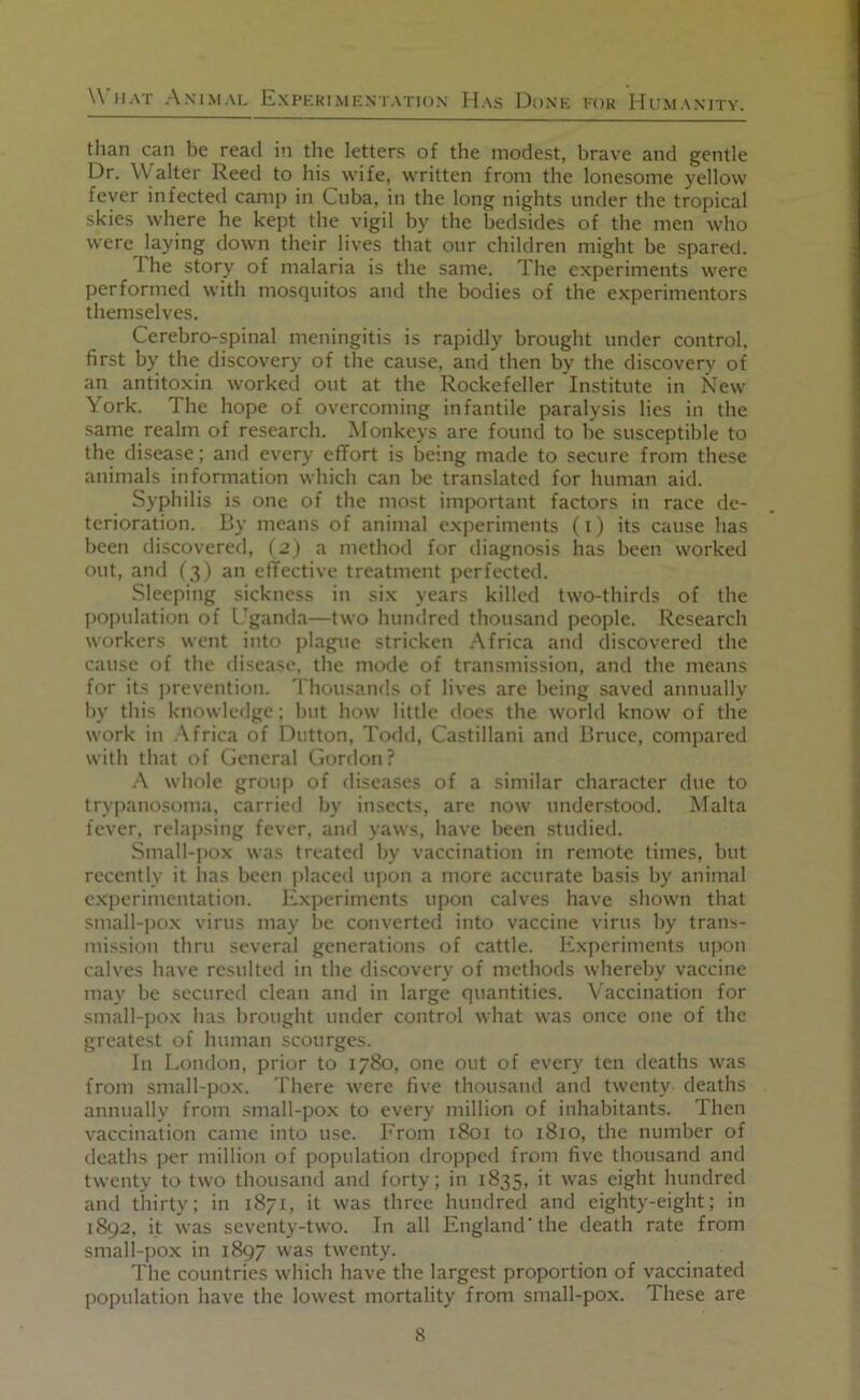 than can be read in the letters of the modest, brave and gentle Dr. Walter Reed to his wife, written from the lonesome yellow fever infected camp in Cuba, in the long nights under the tropical skies where he kept the vigil by the bedsides of the men who were laying down their lives that our children might be spared. 1 he story of malaria is the same. The experiments were performed with mosquitos and the bodies of the e.xperimentors themselves. Cerebro-spinal meningitis is rapidly brought under control, first by the discovery of the cause, and then by the discovery of an antitoxin worked out at the Rockefeller Institute in New York. The hope of overcoming infantile paralysis lies in the same realm of research. Monkeys are found to he susceptible to the disease; and every effort is being made to secure from these animals information which can be translated for human aid. Syphilis is one of the most important factors in race de- terioration. By means of animal e.xperiments (i) its cause has been discovered, (j) a method for diagnosis has been worked out, and f ^) an elTective treatment perfected. Sleeping sickness in six years killed two-thirds of the Iiopulation of Uganda—two hundred thoiusand people. Research workers went into j)lague stricken .Africa and discovered the cause of the disease, the mode of transmission, and the means for its jirevention. Thousands of lives are being saved annually by this knowledge; hut how little does the world know of the work in .Africa of Dutton, Todd, Castillani and Bruce, compared with that of General Gordon? .A whole grouji of diseases of a similar character due to trypanosoma, carried by insects, are now understood. Malta fever, relapsing fever, and yaws, have been studied. Small-pox was treated by vaccination in remote times, but recently it has been placed upon a more accurate basis by animal e.xperimentation. Experiments upon calves have shown that small-po.x virus may be converted into vaccine virus by trans- mission thru several generations of cattle. Experiments upon calves have resulted in the discovery of methods whereby vaccine may be secured clean and in large quantities. Vaccination for small-pox has brought under control what was once one of the greatest of human scourges. In London, prior to 1780, one out of every ten deaths was from small-pox. There were five thousand and twenty deaths annually from small-pox to every million of inhabitants. Then vaccination came into use. From 1801 to 1810, the number of deaths per million of population dropped from five thousand and twenty to two thousand and forty; in 1835, it was eight hundred and thirty; in 1871, it was three hundred and eighty-eight; in 1892. it was seventy-two. In all England'the death rate from small-pox in 1897 was twenty. The countries which have the largest proportion of vaccinated population have the lowest mortality from small-pox. These are