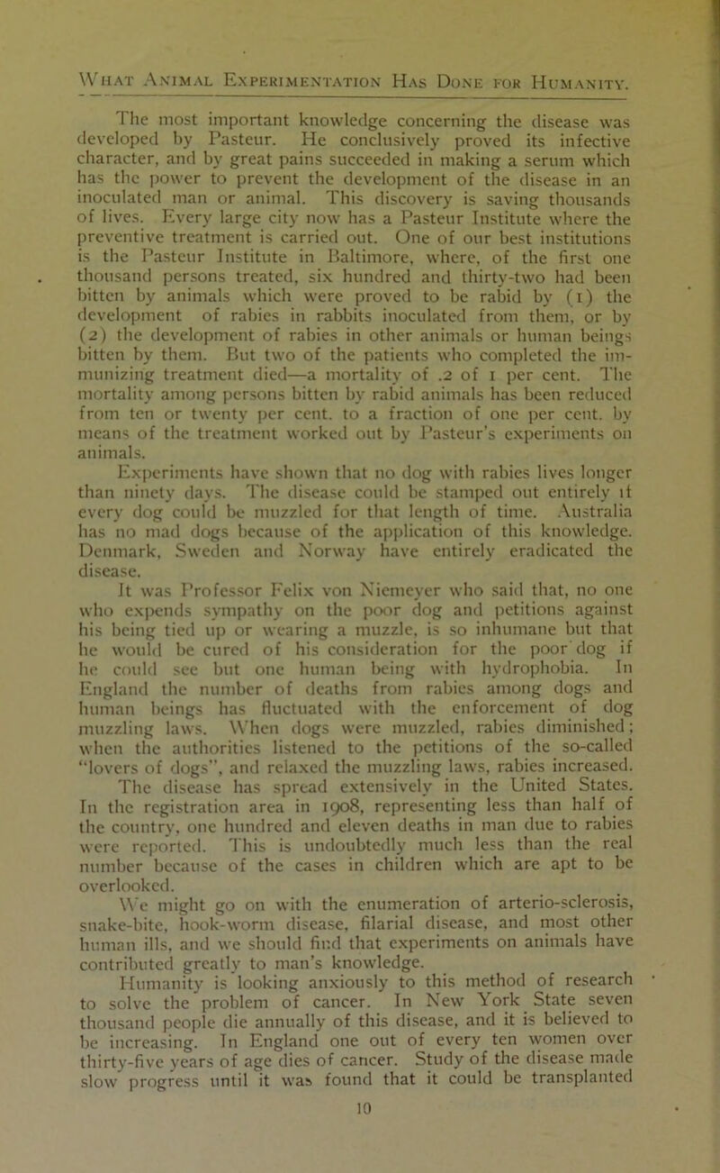 Tlie most important knowledge concerning the disease was developed by Pasteur. He conclusively proved its infective character, and by great pains succeeded in making a serum which has the power to prevent the development of the disease in an inoculated man or animal. This discovery is saving thousands of lives. Every large city now has a Pasteur Institute where the preventive treatment is carried out. One of our best institutions is the Pasteur Institute in Baltimore, where, of the first one thousand per.sons treated, six hundred and thirty-two had been bitten by animals which were proved to be rabid by (i) the development of rabies in rabbits inoculated from them, or by (2) the development of rabies in other animals or human beings bitten by them. But two of the patients who completed the im- munizing treatment died—a mortality of .2 of i per cent. The mortality among persons bitten by rabid animals has been reduced from ten or twenty per cent, to a fraction of one per cent, by means of the treatment worked out by Pasteur’s experiments on animals. Experiments have shown that no dog with rahies lives longer than ninety days. The disease could be stamped out entirely it every dog could be muzzled for that length of time, .\ustralia has no mad dogs because of the ap])lication of this knowledge. Denmark. Sweeien and Norway have entirely eradicated the disease. Jt was Professor Felix von Xiemeyer who said that, no one who exiKMids sympathy on the poor dog and petitions against his being tied up or wearing a muzzle, is so inhumane but that he would be cured of his consideration for the poor dog if he could sec but one human being with hydrophobia. In England the number of deaths from rabies among dogs and human heings has fluctuated with the enforcement of dog muzzling laws. When dogs were muzzled, rabies diminished: when the authorities listened to the petitions of the so-called “lovers of dogs , and relaxed the muzzling laws, rabies increased. The disease has spread extensively in the United States. In the registration area in 1908, representing less than half of the country, one hundred and eleven deaths in man due to rabies were reported. I his is undoubtedly much less than the real number because of the cases in children which are apt to be overlooked. \\ c might go on with the enumeration of arterio-sclerosis, snake-bite, hook-worm disease, filarial disease, and most other human ills, and we should find that experiments on animals have contributed greatly to man’s knowledge. Humanity is looking anxiously to this method of research to .solve the problem of cancer. In New York State seven thousand people die annually of this disease, and it is believed to be increasing. In England one out of every ten women over thirty-five years of age dies of cancer. Study of the disease made slow progress until it was found that it could be transplanted