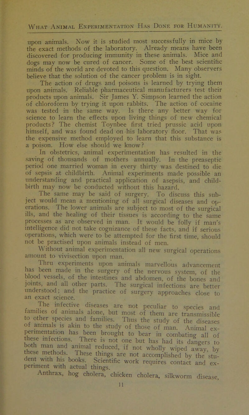 upon animals. Now it is studied most successfully in mice by the exact methods of the laboratory. Already means have been discovered for producing immunity in these animals. Mice and dogs may now be cured of cancer. Some of the best scientihc minds of the world are devoted to this question. Many observers believe that the solution of the cancer problem is in sight. The action of drug.s and poisons is learned by trying them upon animals. Reliable pharmaceutical manufacturers test their products upon animals. Sir James Y. Simpson learned the action of chloroform by trying it upon rabbits. The action of cocaine was tested in the same way. Is there any better way for science to learn the effects upon living things of new chemical products? The chemist Toynbee first tried prussic acid upon himself, and was found dead on his laboratory floor. That was the expensive method employed to learn that this substance is a poison. How else should we know? In obstetrics, animal experimentation has resulted in the saving of thousands of mothers annually. In the preaseptic period one married woman in every thirty was destined to die of sepsis at childbirth. Animal experiments made possible an understanding and practical application of asepsis, and child- birth may now be conducted without this hazard. The same may be said of surgery. To discuss this sub- ject would mean a mentioning of all surgical diseases and op- erations. The lower animals are subject to most of the surgical ills, and the healing of their tissues is according to the same processes as are observed in man. It would be folly if man’s intelligence did not take cognizance of these facts, and if serious operations, which were to be attempted for the first time, should not be practised upon animals instead of men. Without animal experimentation all new surgical operations amount to vivisection upon man. T. hru experiments upon animals marvellous advancement has been made in the surgery of the nervous system, of the blood vessels, of the intestines and abdomen, of the bones and joints, and all other parts. The surgical infections are better understood; and the practice of surgery approaches close to an exact science. r infective diseases are not peculiar to species and families of animals alone, but most of them are transmissible to other species and families. Thus the study of the diseases of animals is akin to the study of those of man. Animal ex- perimentation has been brought to bear in combating all of hese infections. There is not one but has had its dangers to reduced, if not wholly wiped away, bv these methods. These things are not accomplished by the^ stu- dent with his books. Scientific work requires contact and ex- periment with actual things. Anthrax, hog cholera, chicken cholera, silkworm disease.