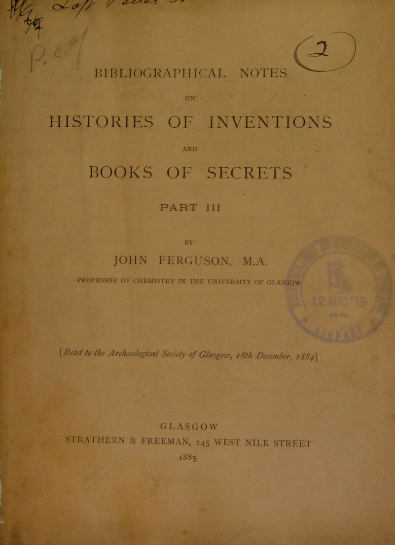 ) . BIBLIOGRAPHICAL NOTES ON HISTORIES OF INVENTIONS AND BOOKS OF SECRETS PART III BY JOHN FERGUSON, M.A. PROFESSOR OF CHEMISTRY IN THE UNIVERSITY OF GLASGOW {Read to the Arcfueological Society of Glasgow, iSth December, i884\ G L A S G O W SIRA I HERN & FREEMAN, 145 WEST NILE STREET 1885