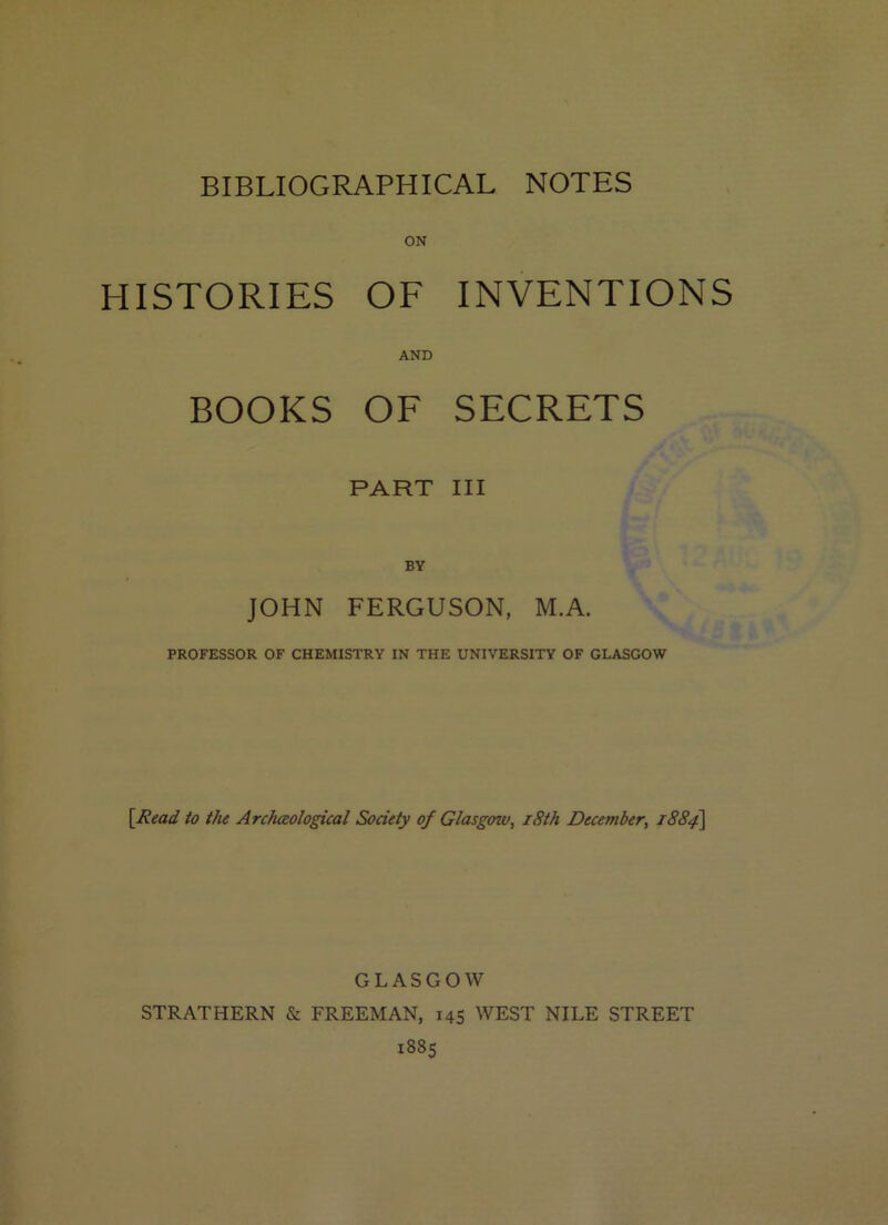 BIBLIOGRAPHICAL NOTES HISTORIES OF INVENTIONS AND BOOKS OF SECRETS PART III BY JOHN FERGUSON, M.A. PROFESSOR OF CHEMISTRY IN THE UNIVERSITY OF GLASGOW \Read to the ArcJiceological Society of Glasgoiv, i8th December, 1884] GLASGOW STRATHERN & FREEMAN, 145 WEST NILE STREET 1885