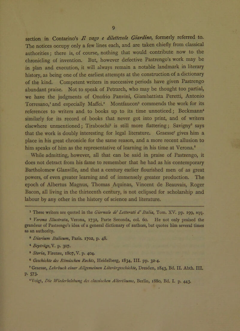 section in Contarino’s U vago e dtletievole Gtardtno, formerly referred to. The notices occupy only a few lines each, and are taken chiefly from classical authorities; there is, of course, nothing that would contribute now to the chronicling of invention. But, however defective Pastrengo’s work may be in plan and execution, it will always remain a notable landmark in literary history, as being one of the earliest attempts at the construction of a dictionary of the kind. Competent writers in successive periods have given Pastrengo abundant praise. Not to speak of Petrarch, who may be thought too partial, we have the judgments of Onofrio Panvini, Giambattista Peretti, Antonio Torresano,’ and especially Maffei.” Montfaucon^ commends the work for its references to writers and to books up to its time unnoticed; Beckmann^ similarly for its record of books that never got into print, and of writers elsewhere unmentioned; Tiraboschi® is still more flattering; Savigny® says that the work is doubly interesting for legal literature. Graesse' gives him a place in his great chronicle for the same reason, and a more recent allusion to him speaks of him as the representative of learning in his time at Verona.® While admitting, however, all that can be said in praise of Pastrengo, it does not detract from his fame to remember that he had as his contemporary Bartholomew Glanville, and that a century earlier flourished men of as great powers, of even greater learning and of immensely greater production. The epoch of Albertus Magnus, Thomas Aquinas, Vincent de Beauvais, Roger Bacon, all living in the thirteenth century, is not eclipsed for scholarship and labour by any other in the history of science and literature. ' These writers are quoted in the GiomaU de' Letterati d' Italia, Tom. XV. pp. 199, sqq. ’ Verona Illustrata, Verona, 1732, Parte Seconda, col. 60. He not only praised the grandeur of Pastrengo’s idea of a general dictionary of authors, but quotes him several times as an authority. ® Diarium Ilalicum, Paris. 1702, p. 48. * Beytrdge,V. p. 307. ° Storia, Firenze, 1807, V. p. 404. ® Geschichle des Romischen Rechis, Heidelberg, 1834, III. pp. 32-4. ^ Graesse, Lehrbnch einer Allgenuinen Literdrgeschichte, Dresden, 1843, Bd. II. Abth. III. P- 573- “Voigt, Die Wiederhelebung des classischen Altertkums, Berlin, 18S0, Bd. I. p. 443.