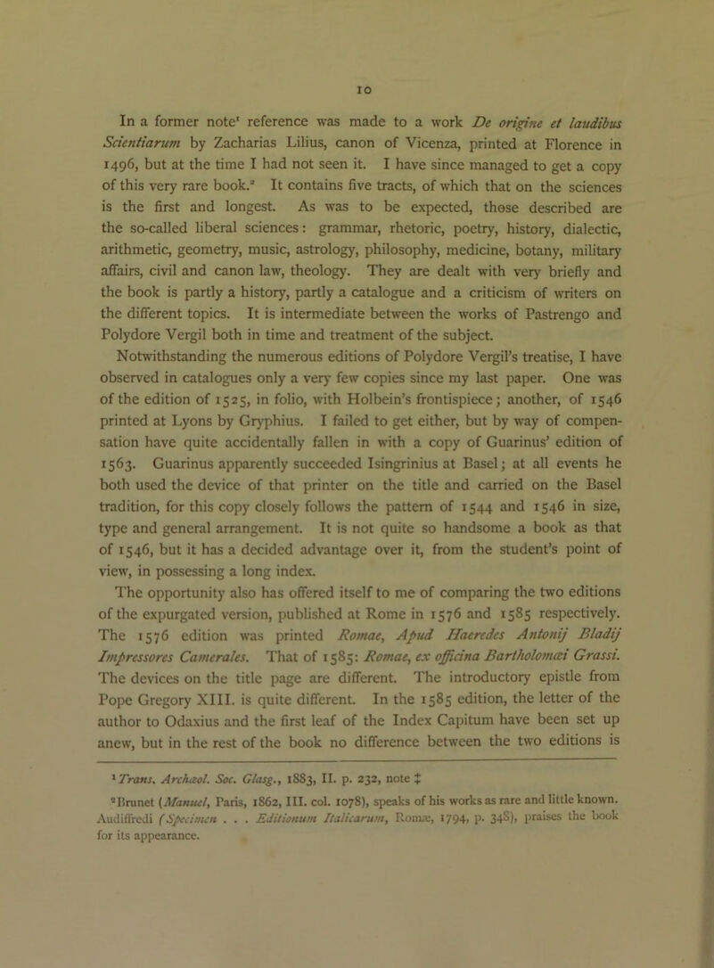 lO In a former note' reference was made to a work De origine et laudibus Scientiarum by Zacharias Lilius, canon of Vicenza, printed at Florence in 1496, but at the time I had not seen it. I have since managed to get a copy of this very rare book.® It contains five tracts, of which that on the sciences is the first and longest. As was to be expected, those described are the so-called liberal sciences: grammar, rhetoric, poetry, history, dialectic, arithmetic, geometry, music, astrology, philosophy, medicine, botany, military affairs, civil and canon law, theology. They are dealt with very briefly and the book is partly a history, partly a catalogue and a criticism of writers on the different topics. It is intermediate between the works of Pastrengo and Polydore Vergil both in time and treatment of the subject. Notwithstanding the numerous editions of Polydore Vergil’s treatise, I have observed in catalogues only a verj’ few copies since my last paper. One was of the edition of 1525, in folio, with Holbein’s frontispiece; another, of 1546 printed at Lyons by Gryphius. I failed to get either, but by way of compen- sation have quite accidentally fallen in with a copy of Guarinus’ edition of 1563. Guarinus apparently succeeded Isingrinius at Basel; at all events he both used the device of that printer on the title and carried on the Basel tradition, for this copy closely follows the pattern of 1544 and 1546 in size, type and general arrangement. It is not quite so handsome a book as that of 1546, but it has a decided advantage over it, from the student’s point of view, in possessing a long index. The opportunity also has offered itself to me of comparing the two editions of the expurgated version, published at Rome in 1576 and 1585 respectively. The 1576 edition was printed Romae, Apud ffaeredes Antonij Bladij Impressores CameraUs. That of 1585: Romae, ex officina Bartholomai Grasst. The devices on the title page are different. The introductory epistle from Pope Gregory XIII. is quite different. In the 1585 edition, the letter of the author to Odaxius and the first leaf of the Index Capitum have been set up anew, but in the rest of the book no difference between the two editions is ''■Trans. Archaol. Soc. Glasg,, 1883, II. p. 232, note J ®nrunet (Manuel, Paris, 1862, III. col. 1078), speaks of his works as rare and little known. Audiffredi (S/eclmen . . . Editionum Ilalicarum, Ronue, I794> P- 34^)> praises the book for its appearance.