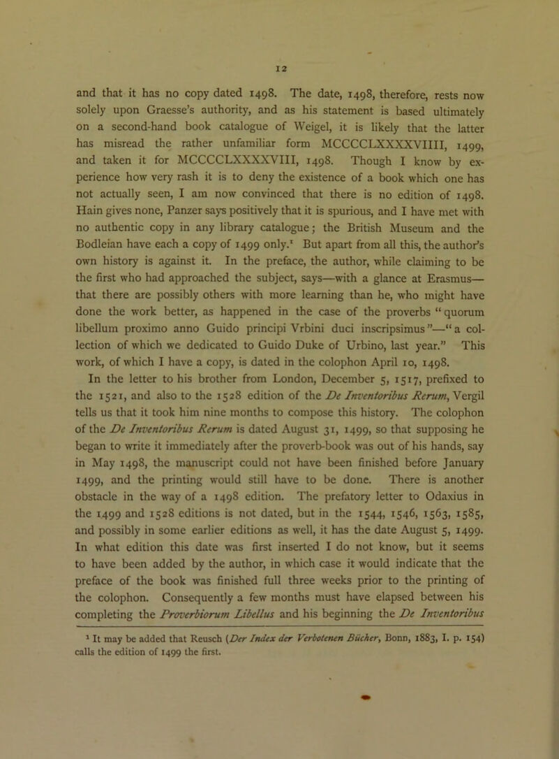 and that it has no copy dated 1498. The date, 1498, therefore, rests now solely upon Graesse’s authority, and as his statement is based ultimately on a second-hand book catalogue of Weigel, it is likely that the latter has misread the rather unfamiliar form MCCCCLXXXXVIIII, 1499, and taken it for MCCCCLXXXXVIII, 1498. Though I know by ex- perience how very rash it is to deny the existence of a book which one has not actually seen, I am now convinced that there is no edition of 1498. Hain gives none. Panzer says positively that it is spurious, and I have met with no authentic copy in any library catalogue; the British Museum and the Bodleian have each a copy of 1499 only.* But apart from all this, the author’s own history is against it. In the preface, the author, while claiming to be the first who had approached the subject, says—with a glance at Erasmus— that there are possibly others with more learning than he, who might have done the work better, as happened in the case of the proverbs “ quorum libellum proximo anno Guido principi Vrbini duci inscripsimus”—“a col- lection of which we dedicated to Guido Duke of Urbino, last year.” This work, of which I have a copy, is dated in the colophon April 10, 1498. In the letter to his brother from London, December 5, 1517, prefixed to the 1521, and also to the 1528 edition of the De Invcntoribus Rerum, Vergil tells us that it took him nine months to compose this history. The colophon of the De Inventoribus Rerum is dated August 31, 1499, so that supposing he began to write it immediately after the proverb-book was out of his hands, say in May 1498, the manuscript could not have been finished before January 1499, and the printing would still have to be done. There is another obstacle in the way of a 1498 edition. The prefatory letter to Odaxius in the 1499 and 1528 editions is not dated, but in the 1544, 1546, 1563, 1585, and possibly in some earlier editions as well, it has the date August 5, 1499. In what edition this date was first inserted I do not know, but it seems to have been added by the author, in which case it would indicate that the preface of the book was finished full three weeks prior to the printing of the colophon. Consequently a few months must have elapsed between his completing the Proverbiorum Libellus and his beginning the De Inventoribus ' It may be added that Reusch {Der Index der Verbotetien Bucher, Bonn, 1883, I. p. 154) calls the edition of 1499 the first.