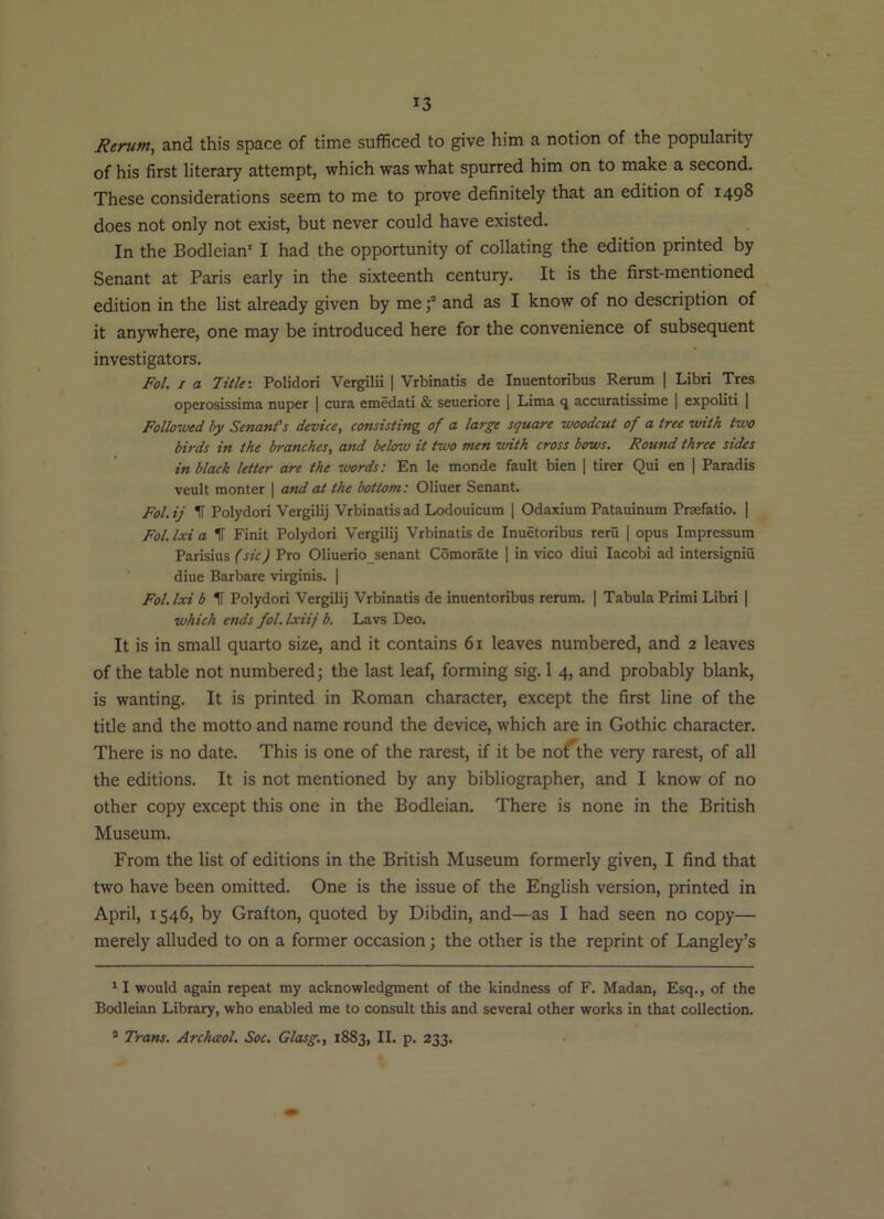 Rerum, and this space of time sufficed to give him a notion of the popularity of his first literary attempt, which was what spurred him on to make a second. These considerations seem to me to prove definitely that an edition of 1498 does not only not exist, but never could have existed. In the Bodleian' I had the opportunity of collating the edition printed by Senant at Paris early in the sixteenth century. It is the first-mentioned edition in the list already given by meand as I know of no description of it anywhere, one may be introduced here for the convenience of subsequent investigators. Fol. I a Title: Polidori Vergilii | Vrbinatis de Inuentoribus Rerum | Libri Tres operosissima nuper | cura emedati & seueriore | Lima q accuratissime 1 expoliti | Followed by Senant’s device, consisting of a large square woodcut of a tree with two birds in the branches, and below it two men with cross bows. Round three sides in black letter are the words: En le monde fault bien | tirer Qui en | Paradis veult monter | and at the bottom: Oliuer Senant. Fol. ij IT Polydori Vergilij Vrbinatis ad Lodouicum | Odaxium Patauinum Prsefatio. | Fol.lxi a IT Finit Polydori Vergilij Vrbinatis de Inuetoribus reru | opus Impressum Parisius (sic) Pro Oliuerio senant Comorate | in vico diui lacobi ad intersigniu diue Barbare virginis. | Fol.lxi b IT Polydori Vergilij Vrbinatis de inuentoribus rerum. | Tabula Primi Libri | which ends fol. Ixiij b. Lavs Deo. It is in small quarto size, and it contains 61 leaves numbered, and 2 leaves of the table not numbered; the last leaf, forming sig. 1 4, and probably blank, is wanting. It is printed in Roman character, except the first line of the title and the motto and name round the device, which are in Gothic character. There is no date. This is one of the rarest, if it be noAhe very rarest, of all the editions. It is not mentioned by any bibliographer, and I know of no other copy except this one in the Bodleian. There is none in the British Museum. From the list of editions in the British Museum formerly given, I find that two have been omitted. One is the issue of the English version, printed in April, 1546, by Grafton, quoted by Dibdin, and—as I had seen no copy— merely alluded to on a former occasion; the other is the reprint of Langley’s ^ I would again repeat my acknowledgment of the kindness of F. Madan, Esq., of the Bodleian Library, who enabled me to consult this and several other works in that collection.