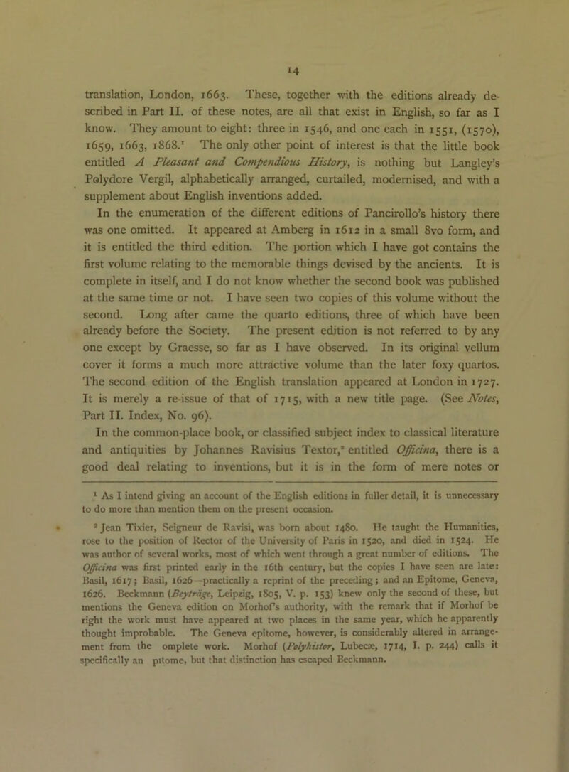 translation, London, 1663. These, together with the editions already de- scribed in Part II. of these notes, are all that exist in English, so far as I know. They amount to eight: three in 1546, and one each in 1551, (1570), 1659, 1663, 1868.' The only other point of interest is that the little book entitled A Pleasant and Compendious History, is nothing but Langley’s Palydore Vergil, alphabetically arranged, curtailed, modernised, and with a supplement about English inventions added. In the enumeration of the different editions of Pancirollo’s history there was one omitted. It appeared at Am berg in 1612 in a small 8vo form, and it is entitled the third edition. The portion which I have got contains the first volume relating to the memorable things devised by the ancients. It is complete in itself, and I do not know whether the second book was published at the same time or not I have seen two copies of this volume without the second. Long after came the quarto editions, three of which have been already before the Society. The present edition is not referred to by any one except by Graesse, so far as I have observed. In its original vellum cover it forms a much more attractive volume than the later foxy quartos. The second edition of the English translation appeared at London in 1727. It is merely a re-issue of that of 1715, with a new title page. Notes, Part II. Index, No. 96). In the common-place book, or classified subject index to classical literature and antiquities by Johannes Ravisius Textor,* * entitled Officina, there is a good deal relating to inventions, but it is in the form of mere notes or * As I intend giving an account of the English editions in fuller detail, it is unnecessary to do more than mention them on the present occasion. • ’ Jean Tixier, Seigneur de Ravisi, was bom about 1480. He taught the Humanities, rose to the position of Rector of the University of Paris in 1520, and died in 1524. He was author of several works, most of which went through a great number of editions. The Officina was first printed early in the i6th century, but the copies I have seen are late: Basil, 1617; Basil, 1626—practically a reprint of the preceding; and an Epitome, Geneva, 1626. Beckmann (Beytriigt, Leipzig, 1S05, V. p. 153) knew only the second of these, but mentions the Geneva edition on Morhofs authority, with the remark that if Morhof be right the work must have appeared at two places in the same year, which he apparently thought improbable. The Geneva epitome, however, is considerably altered in arrange- ment from the omplete work. Morhof (Folyhistor, Lubeem, 1714, !• P- 244) calls it specifically an pitome, but that distinction has escaped Beckmann.