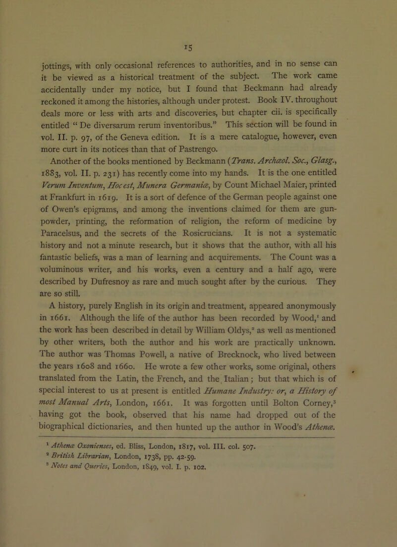 IS jottings, with only occasional references to authorities, and in no sense can it be viewed as a historical treatment of the subject. The work came accidentally under my notice, but I found that Beckmann had already reckoned it among the histories, although under protest. Book IV. throughout deals more or less with arts and discoveries, but chapter cii. is specifically entitled “ De diversarum rerum inventoribus.” This section will be found in vol. II. p. 97, of the Geneva edition. It is a mere catalogue, however, even more curt in its notices than that of Pastrengo. Another of the books mentioned by Beckmann (Trans. Archaol. Soc., Glasg., 1883, vol. II. p. 231) has recently come into my hands. It is the one entitled Verum Inventum, Hocest, Munera Germania, by Count Michael Maier, printed at Frankfurt in 1619. It is a sort of defence of the German people against one of Owen’s epigrams, and among the inventions claimed for them are gun- powder, printing, the reformation of religion, the reform of medicine by Paracelsus, and the secrets of the Rosicrucians. It is not a systematic history and not a minute research, but it shows that the author, with all his fantastic beliefs, was a man of learning and acquirements. The Count was a voluminous writer, and his works, even a century and a half ago, were described by Dufresnoy as rare and much sought after by the curious. They are so still. A history, purely English in its origin and treatment, appeared anonymously in 1661. Although the life of the author has been recorded by Wood,' and the work has been described in detail by William Oldys,® as well as mentioned by other writers, both the author and his work are practically unknown. The author was Thomas Powell, a native of Brecknock, who lived between the years 1608 and 1660. He wrote a few other works, some original, others translated from the Latin, the French, and the Italian; but that which is of special interest to us at present is entitled Humane Industry: or, a History of most Manual Arts, London, 1661. It was forgotten until Bolton Corney,^ having got the book, observed that his name had dropped out of the biographical dictionaries, and then hunted up the author in Wood’s Athena. ' Athetuz Oxonienses, ed. Bliss, London, 1817, vol. III. col. 507. * British Librarian, London, 1738, pp. 42-59. “ Notes and Queries, London, 1849, vol. I. p. 102.