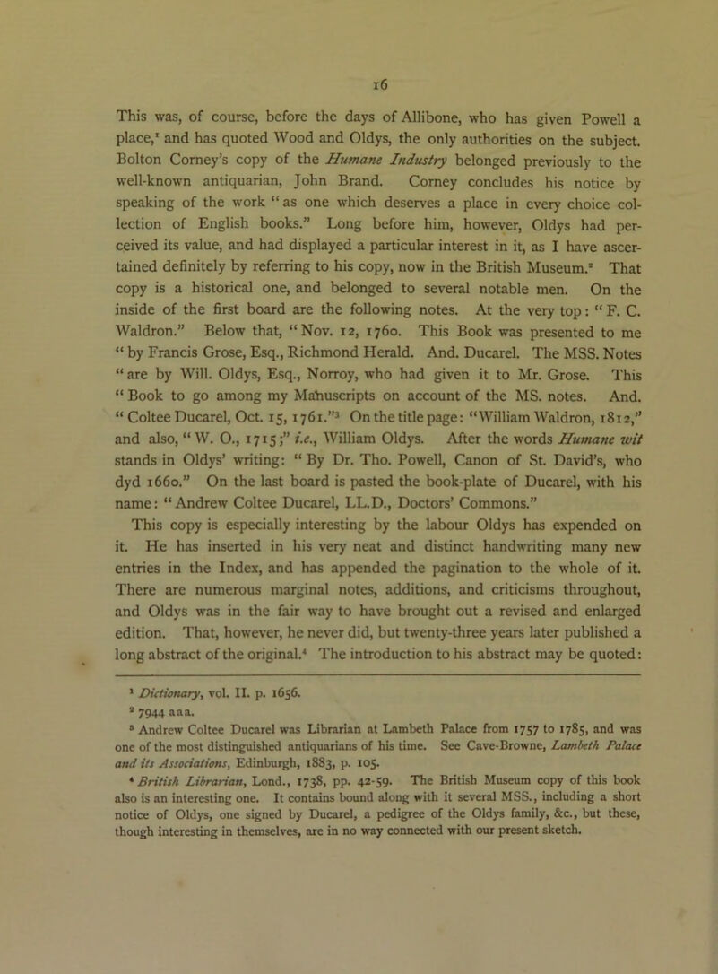 This was, of course, before the days of Allibone, who has given Powell a place,' and has quoted Wood and Oldys, the only authorities on the subject. Bolton Corney’s copy of the Humane Industry belonged previously to the well-known antiquarian, John Brand. Corney concludes his notice by speaking of the work “ as one which deserves a place in every choice col- lection of English books.” Long before him, however, Oldys had per- ceived its value, and had displayed a particular interest in it, as I have ascer- tained definitely by referring to his copy, now in the British Museum.® That copy is a historical one, and belonged to several notable men. On the inside of the first board are the following notes. At the very top: “ F. C. Waldron.” Below that, “Nov. 12, 1760. This Book was presented to me “ by Francis Grose, Esq., Richmond Herald. And. Ducarel. The MSS. Notes “ are by Will. Oldys, Esq., Norroy, who had given it to Mr. Grose. This “ Book to go among my Manuscripts on account of the MS. notes. And. “ Coltee Ducarel, Oct. 15,1761.”^ On the title page: “William Waldron, 1812,” and also, “ W. O., 1715;” i.e., William Oldys. After the words Humane wit stands in Oldys’ writing; “ By Dr. Tho. Powell, Canon of St. David’s, who dyd 1660.” On the last board is pasted the book-plate of Ducarel, with his name: “Andrew Coltee Ducarel, LL.D., Doctors’ Commons.” This copy is especially interesting by the labour Oldys has expended on it. He has inserted in his very neat and distinct handwriting many new entries in the Index, and has appended the pagination to the whole of it. There are numerous marginal notes, additions, and criticisms throughout, and Oldys was in the fair way to have brought out a revised and enlarged edition. That, however, he never did, but twenty-three years later published a long abstract of the original.^ The introduction to his abstract may be quoted: ' Dictionary, vol. II. p. 1656. * 7944 a a a. ® Andrew Coltee Ducarel was Librarian at Lanabeth Palace from 1757 to 1785, and was one of the most distinguished antiquarians of his time. See Cave-Browne, Lambeth Palace and its Associations, Edinburgh, 1883, p. 105. * British Librarian, Lond., 1738, pp. 42-59. The British Museum copy of this book also is an interesting one. It contains bound along with it several MSS., including a short notice of Oldys, one signed by Ducarel, a pedigree of the Oldys family, &c., but these, though interesting in themselves, are in no way connected with our present sketch.