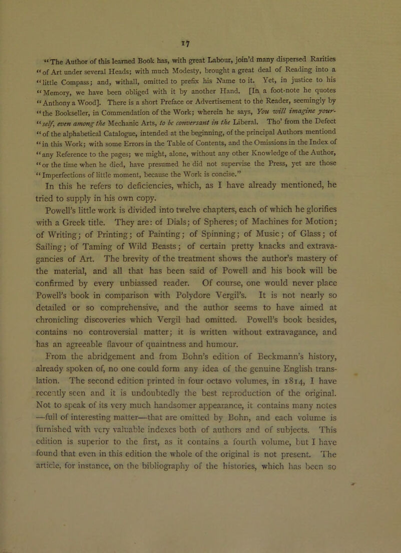 “The Author of this learned Book has, vdth great Labour, join’d many dispersed Rarities “of Art under several Heads; with much Modesty, brought a great deal of Reading into a “little Compass; and, withall, omitted to prefix his Name to it. Yet, in justice to his ** Memory, we have been obliged with it by another Hand. [In a foot-note he c][uotes “ Anthony a Wood]. There is a short Preface or Advertisement to the Reader, seemingly by “the Bookseller, in Commendation of the Work; wherein he says. You will imagine your- self, even among the Mechanic Arts, to be conversant in the Liberal. Tho’ from the Defect “ of the alphabetical Catalogue, intended at the beginning, of the principal Authors mentiond “ in this Work; with some Errors in the Table of Contents, and the Omissions in the Index of “ any Reference to the pages; we might, alone, without any other Knowledge of the Author, “ or the time when he died, have presumed he did not supervise the Press, yet are those “ Imperfections of little moment, because the Work is concise.” In this he refers to deficiencies, which, as I have already mentioned, he tried to supply in his own copy. Powell’s little work is divided into twelve chapters, each of which he glorifies with a Greek title. They are: of Dials; of Spheres; of Machines for Motion; of Writing; of Printing; of Painting; of Spinning; of Music; of Glass; of Sailing; of Taming of Wild Beasts; of certain pretty knacks and extrava- gancies of Art. The brevity of the treatment shows the author’s mastery of the material, and all that has been said of Powell and his book will be confirmed by every unbiassed reader. Of course, one would never place Powell’s book in comparison with Polydore Vergil’s. It is not nearly so detailed or so comprehensive, and the author seems to have aimed at chronicling discoveries which Vergil had omitted. Powell’s book besides, contains no controversial matter; it is written without extravagance, and has an agreeable flavour of quaintness and humour. From the abridgement and from Bohn’s edition of Beckmann’s history, already spoken of, no one could form any idea of the genuine English trans- lation. The second edition printed in four octavo volumes, in 1814, I have recently seen and it is undoubtedly the best reproduction of the original. Not to speak of its very much handsomer appearance, it contains many notes —full of interesting matter—that are omitted by Bohn, and each volume is furnished with very valuable indexes both of authors and of subjects. This edition is superior to the first, as it contains a fourth volume, but I have found that even in this edition the whole of the original is not present. The article, for instance, on the bibliography of the histories, which has been so