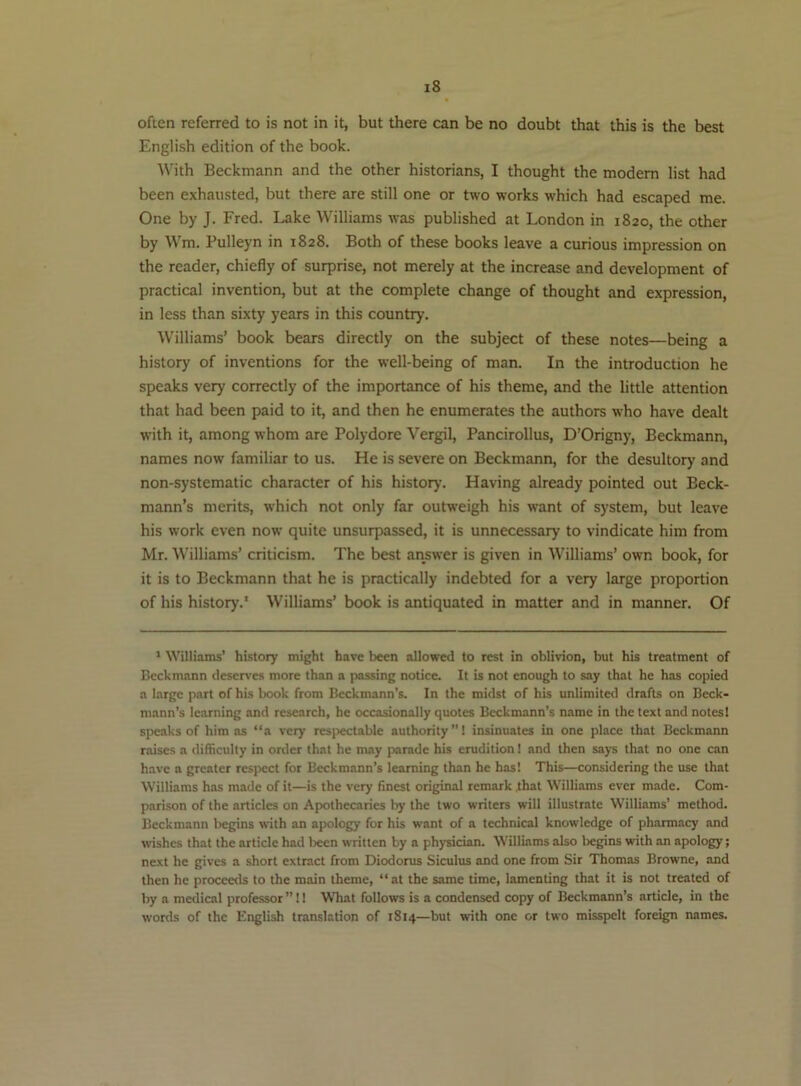 often referred to is not in it, but there can be no doubt that this is the best English edition of the book. With Beckmann and the other historians, I thought the modern list had been exhausted, but there are still one or two works which had escaped me. One by J. Fred. Lake Williams was published at London in 1820, the other by Wm. Pulleyn in 1828. Both of these books leave a curious impression on the reader, chiefly of surprise, not merely at the increase and development of practical invention, but at the complete change of thought and expression, in less than sixty years in this country. Williams’ book bears directly on the subject of these notes—being a history of inventions for the well-being of man. In the introduction he speaks very correctly of the importance of his theme, and the little attention that had been paid to it, and then he enumerates the authors who have dealt with it, among whom are Polydore Vergil, Pancirollus, D’Origny, Beckmann, names now familiar to us. He is severe on Beckmann, for the desultory and non-systematic character of his historj’. Having already pointed out Beck- mann’s merits, which not only far outweigh his want of system, but leave his work even now quite unsurpassed, it is unnecessary to vindicate him from Mr. Williams’ criticism. The best answer is given in Williams’ own book, for it is to Beckmann that he is practically indebted for a very large proportion of his history.' Williams’ book is antiquated in matter and in manner. Of ' Williams’ history might have been allowed to rest in oblivion, but his treatment of Beckmann deserves more than a jiassing notice. It is not enough to say that he has copied a large part of his book from Beckmann’s. In the midst of his unlimited drafts on Beck- mann’s learning and research, he occasionally quotes Beckmann’s name in the text and notes! speaks of him as “a very respectable authority”! insinuates in one place that Beckmann raises a difficulty in order that he may parade his erudition 1 and then says that no one can have a greater respect for Beckmann’s learning than he has! This—considering the use that Williams has made of it—is the very finest original remark that Williams ever made. Com- parison of the articles on Apothecaries by the two writers will illustrate Williams’ method. Beckmann begins with an apology for his want of a technical knowledge of pharmacy and vvishes that the article had l)ecn written by a physician. Williams also begins with an apology; next he gives a short extract from Diodorus Siculus and one from Sir Thomas Browne, and then he proceeds to the main theme, “at the same time, lamenting that it is not treated of by a medical professor ” 11 What follows is a condensed copy of Beckmann’s article, in the words of the English translation of 1814—but with one or two misspelt foreign names.