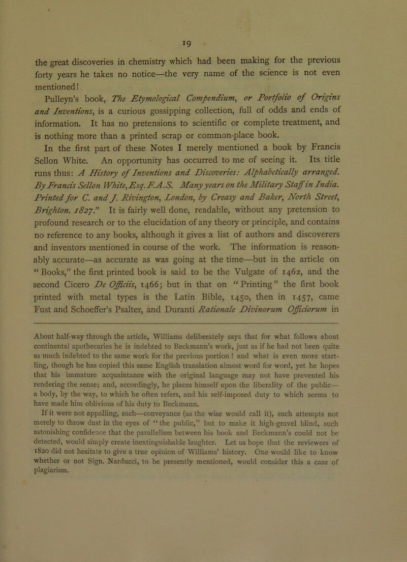 the great discoveries in chemistry which had been making for the previous forty years he takes no notice—the very name of the science is not even mentioned! Pulleyn’s book, The Etymological Compendium^ or Portfolio of Origins and Inventions, is a curious gossipping collection, full of odds and ends of information. It has no pretensions to scientific or complete treatment, and is nothing more than a printed scrap or common-place book. In the first part of these Notes I merely mentioned a book by Francis Sellon White. An opportunity has occurred to me of seeing it. Its title runs thus: A History of Inventions and Discoveries: Alphabetically arranged. By Francis Sellon White, Esq.F.A.S. Many years on the Military Staff in India. Printed for C. and J. Rivington, London, by Creasy and Baker, North Street, Brighton. i82y.” It is fairly well done, readable, without any pretension to profound research or to the elucidation of any theory or principle, and contains no reference to any books, although it gives a list of authors and discoverers and inventors mentioned in course of the work. The information is reason- ably accurate—as accurate as was going at the time—but in the article on “ Books,” the first printed book is said to be the Vulgate of 1462, and the second Cicero De Officiis, 1466; but in that on “Printing” the first book printed with metal types is the Latin Bible, 1450, then in 1457, came Fust and Schoeffer’s Psalter, and Duranti Rationale Divinorum Officiorum in About half-way through the article, Williams deliberately says that for what follows about continental apothecaries he is indebted to Beckmann’s work, just as if he had not been quite as much indebted to the same work for the previous portion ! and what is even more start- ling, though he has copied this same English translation almost word for word, yet he hopes that his immature acquaintance with the original language may not have prevented his rendering the sense; and, accordingly, he places himself upon the liberality of the public— a body, by the way, to which he often refers, and his self-imposed duty to which seems to have made him oblivious of his duty to Beckmann. If it were not appalling, such—conveyance (as the wise would call it), such attempts not merely to throw dust in the eyes of “ the public,” but to make it high-gravel blind, such astonishing confidence that the parallelism between his book and Beckmann’s could not be detected, would simply create inextinguishable laughter. Let us hope that the reviewers of 1820 did not hesitate to give a true opinion of Williams’ history. One would like to know whether or not Sign. Narducci, to be presently mentioned, would consider this a case of plagiarism.