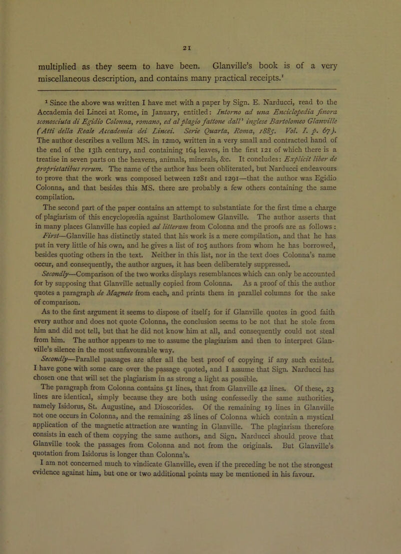 multiplied as they seem to have been. Glanville’s book is of a very miscellaneous description, and contains many practical receipts.' ^ Since the above was written I have met with a paper by Sign. E. Narducci, read to the Accademia dei Lincei at Rome, in January, entitled: IrUomo ad una Enciclopedia Jinora sconosciula di Egidio Colontta, romano, ed alplagio fattone doll' inglese Bariolomeo GlaTwilk (Atii della Reale Accademia dei Lincei. Serie Quarta, Roma, i88g. Vol. /. p. 67). The author describes a vellum MS. in i2mo, written in a very small and contracted hand of the end of the 13th century, and containing 164 leaves, in the first 121 of which there is a treatise in seven parts on the heavens, animals, minerals, &c. It concludes: Explicit liber de proprietatibus rerum. The name of the author has been obliterated, but Narducci endeavours to prove that the work was composed between 1281 and 1291—that the author was Egidio Colonna, and that besides this MS. there are probably a few others containing the same compilation. The second part of the paper contains an attempt to substantiate for the first time a charge of plagiarism of this encyclopaedia against Bartholomew Glanville. The author asserts that in many places Glanville has copied ad liiteram from Colonna and the proofs are as follows : First—Glanville has distinctly stated that his work is a mere compilation, and that he has put in very little of his own, and he gives a list of 105 authors from whom he has borrowed, besides quoting others in the text. Neither in this list, nor in the text does Colonna’s name occur, and consequently, the author argues, it has been deliberately suppressed. Secondly—Comparison of the two works displays resemblances which can only be accounted for by supposing that Glanville actually copied from Colonna. As a proof of this the author quotes a paragraph de Magnete from each, and prints them in parallel columns for the sake of comparison. As to the first argument it seems to dispose of itself; for if Glanville quotes in good faith every author and does not quote Colonna, the conclusion seems to be not that he stole from him and did not tell, but that he did not know him at all, and consequently could not steal from him. The author appears to me to assume the plagiarism and then to interpret Glan- ville’s silence in the most unfavourable way. Secondly—Parallel passages are after all the best proof of copying if any such existed. I have gone with some care over the passage quoted, and I assume that Sign. Narducci has chosen one that will set the plagiarism in as strong a light as possible. The paragraph from Colonna contains 51 lines, that from Glanville 42 lines. Of these, 23 lines are identical, simply because they are both using confessedly the same authorities, namely Isidorus, St. Augustine, and Dioscorides. Of the remaining 19 lines in Glanville not one occurs in Colonna, and the remaining 28 lines of Colonna which contain a mystical application of the magnetic attraction are wanting in Glanville. The plagiarism therefore consists in each of them copying the same authors, and Sign. Narducci should prove that Glanville took the passages from Colonna and not from the originals. But Glanville’s quotation from Isidorus is longer than Colonna’s. I am not concerned much to vindicate Glanville, even if the preceding be not the strongest evidence against him, but one or two additional points may be mentioned in his favour.