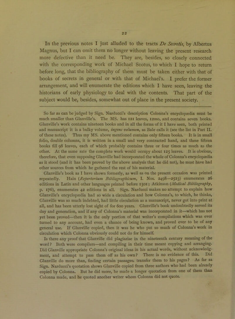 In the previous notes I just alluded to the tracts De Secretis, by Albertus Magnus, but I can omit them no longer without leaving the present research more defective than it need be. They are, besides, so closely connected with the corresponding work of Michael Scotus, to which I hope to return before long, that the bibliography of them must be taken either with that of books of secrets in general or with that of Michael’s. I prefer the former arrangement, and will enumerate the editions which I have seen, leaving the historians of early physiology to deal with the contents. That part of the subject would be, besides, somewhat out of place in the present society. So far as can be judged by Sign. Narducci’s description Colonna’s encyclopcedia must be much smaller than Glanville’s. The MS. has 121 leaves, i2mo, and contains seven books. Glanville’s work contains nineteen books and in all the forms of it I have seen, both printed and manuscript it is a bulky volume, ingens volumen, as Bale calls it (see the list in Part II. of these notes). Thus my MS. above mentioned contains only fifteen books. It is in small folio, double columns, it is written in a small and very contracted hand, and these fifteen books fill 98 leaves, each of which probably contains three or four times as much as the other. At the same rate the complete work would occupy about 125 leaves. It is obvious, therefore, that even supposing Glanville had incorporated the whole of Colonna’s encyclopaedia as it stood (and it has been provetl by the above analysis that he did not), he must have had other sources from which he gathered the rest of his material. Glanville’s book as I have shown formerly, as well as on the present occasion was printed repjeatedly. I Iain (Repertorium Bibliographicum, I. Nos. 249S—2523) enumerates 26 editions in Latin and other languages printed before 1501; Atkinson (Medical Bibliography, p. 176), enumerates 42 editions in all. Sign. Nardued makes no attempt to explain how Glanville’s encyclopxdia had so wide a circulation and how Colonna’s, to which, he thinks, Glanville was so much indebted, had little circulation as a manuscript, never got into print at all, and has been utterly lost sight of for 600 years. Glanville’s book undoubtedly served its day and generation, and if any of Colonna’s material was incorpK>rated in it—which has not yet been proved—then it is the only portion of that writer’s compilations which was ever turned to any account, had even a chance of being known, and proved ever to be of any general use. If Glanville copied, then it was he who put so much of Colonna’s work in circulation which Colonna obviously could not do for himself. Is there any proof that Glanville did plagiarise in the nineteenth century meaning of the word ? Both were compilers—and compiling in their time meant copying and arranging. Did Glanville appropriate Colonna’s original ideas in his actual words, without acknowledg- ment, and attempt to pass them off as his own? There is no evidence of this. Did Glanville do more than, finding certain passages, transfer them to his pages? As far as Sign. Narducci’s quotation shows Glanville copied from three authors who had been already copied by Colonna. But he did more, he made a longer quotation from one of them than Colonna made, and he quoted another writer whom Colonna did not quote.