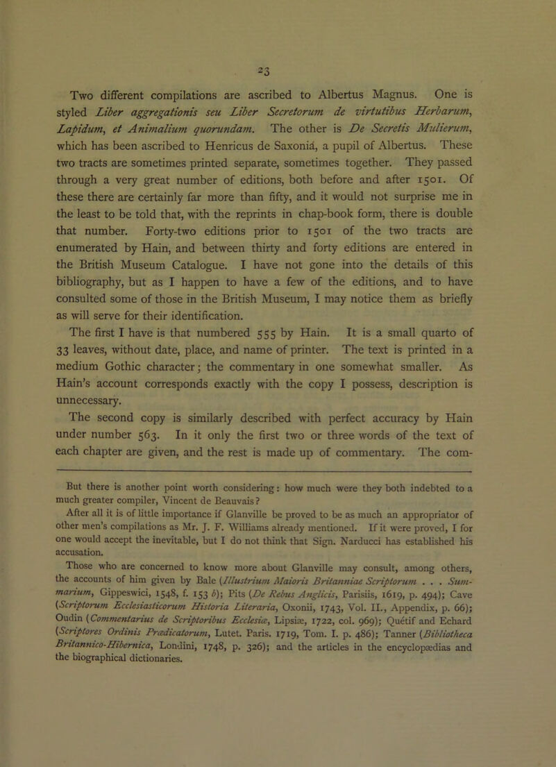 Two different compilations are ascribed to Albertus Magnus. One is styled Liber aggregationis seu Liber Secretorum de virtutibus Herbarum, Lapidum, et Animalium quorundam. The other is De Secretis Mulierum, which has been ascribed to Henricus de Saxonid, a pupil of Albertus. These two tracts are sometimes printed separate, sometimes together. They passed through a very great number of editions, both before and after 1501. Of these there are certainly far more than fifty, and it would not surprise me in the least to be told that, with the reprints in chap-book form, there is double that number. Forty-two editions prior to 1501 of the two tracts are enumerated by Hain, and between thirty and forty editions are entered in the British Museum Catalogue. I have not gone into the details of this bibliography, but as I happen to have a few of the editions, and to have consulted some of those in the British Museum, I may notice them as briefly as will serve for their identification. The first I have is that numbered 555 by Hain. It is a small quarto of 33 leaves, without date, place, and name of printer. The text is printed in a medium Gothic character; the commentary in one somewhat smaller. As Hain’s account corresponds exactly with the copy I possess, description is unnecessary. The second copy is similarly described with perfect accuracy by Hain under number 563. In it only the first two or three words of the text of each chapter are given, and the rest is made up of commentary. The com- But there is another point worth considering: how much were they both indebted to a much greater compiler, Vincent de Beauvais ? After all it is of little importance if Glanville be proved to be as much an appropriator of other men’s compilations as Mr. J. F. Williams already mentioned. If it were proved, I for one would accept the inevitable, but I do not think that Sign. Narducci has established his accusation. Those who are concerned to know more about Glanville may consult, among others, the accounts of him given by Bale (Illustriuni Maioris Britanniae Scriptorum . . . Sum- manum, Gippeswici, 1548, f. 153 b)\ 'Pi\s (De Rebus Anglicis, Parisiis, 1619, p. 494); Cave (Scriptorum Ecclestasticorum Historia Literaria, Oxonii, 1743, Vol. II., Appendix, p. 66); Oudin (Commeniarius de Scriptoribus EccUsicc, Lipsire, 1722, col. 969); Quetif and Echard (Scriptores Ordinis Pradicatorum, Lutet. Paris. 1719, Tom. I. p. 486); Tanner (Bibliotheca Bntanmco-Hibemtca, Londini, 1748, p. 326); and the articles in the encyclopaedias and the biographical dictionaries.