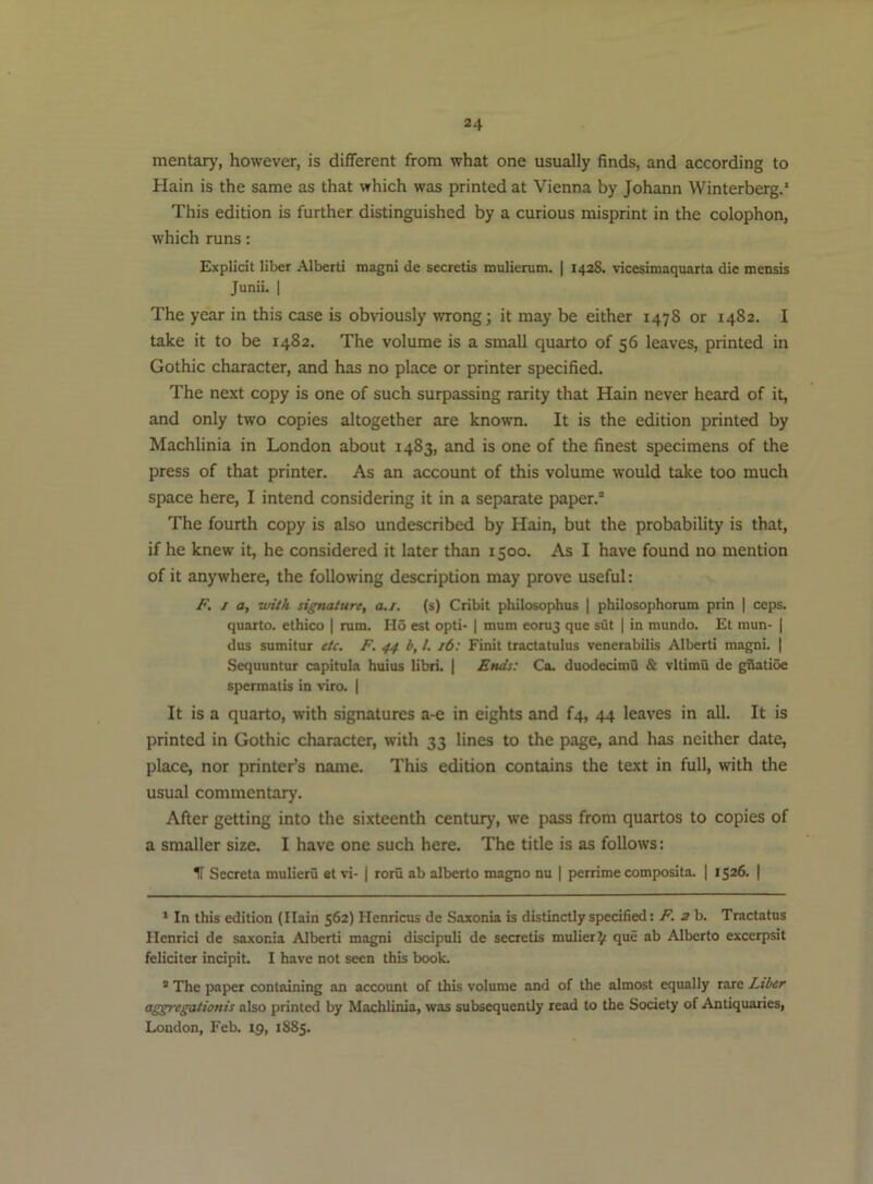 mentary, however, is different from what one usually finds, and according to Hain is the same as that which was printed at Vienna by Johann Winterberg.* This edition is further distinguished by a curious misprint in the colophon, which runs; Explicit liber Alberti magni de secretis inulierum. | 1428. vicesimaquarta die mensis Junii. I The year in this case is obviously wrong; it may be either 1478 or 1482. I take it to be 1482. The volume is a small quarto of 56 leaves, printed in Gothic character, and has no place or printer specified. The next copy is one of such surpassing rarity that Hain never heard of it, and only two copies altogether are known. It is the edition printed by Machlinia in London about 1483, and is one of the finest specimens of the press of that printer. As an account of this volume would take too much space here, I intend considering it in a separate paper.’ The fourth copy is also undescribed by Hain, but the probability is that, if he knew it, he considered it later than 1500. As I have found no mention of it anywhere, the following description may prove useful: F. J a, with signature, a./. (s) Cribit philosophus | philosophonitn prin | ceps, quarto, ethico | rum. Ho est opti- | mum eoru3 que sut | in mundo. £t mun- | dus sumitur etc. F. 44 b, 1. 16: Finit tractatulus venerabilis Alberti magni. | Sequuntur capitula huius libri. | Ends: Ca. duodecimo & vltimu de giiatioe spermatis in viro. | It is a quarto, with signatures a-e in eights and f4, 44 leaves in all. It is printed in Gothic character, with 33 lines to the page, and has neither date, place, nor printer’s name. This edition contains the text in full, with the usual commentary. After getting into the sixteenth centiuy, we pass from quartos to copies of a smaller size. I have one such here. The title is as follows: IT Sccreta mulieru «t vi- | roru ab alberto magno nu | perrime composita. | 1526. | ‘ In this edition (Ilain 562) Henricus de Saxonia is distinctly specified: F. 3 b. Tractates llenrici de saxonia Alberti magni discipuli de secretis mulier^f que ab Alberto excerpsit feliciter incipit. I have not seen this book. ® The paper containing an account of this volume and of the almost equally rare Liber aggregationis also printed by Machlinia, was subsequently read to the Society of Antiquaries, London, Feb. 15, 1885.