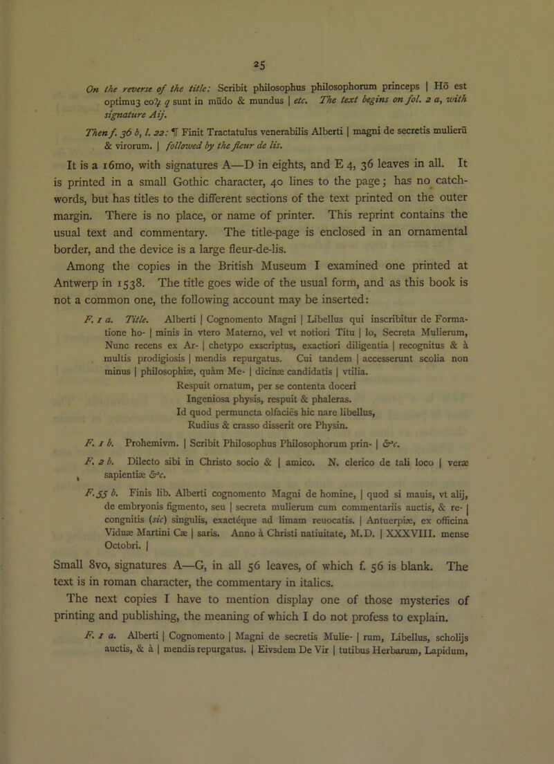 On the reverse of the title: Scribit philosophus philosophorum princeps | Ho est optimu3 eo^ q sunt in mudo & mundus | etc. The text begins on fol, 2 a, with signature Aij. Then f. 36 b, 1. 22: IT Finit Tractatulus venerabilis Alberti | magni de secretis mulieru & virorum. ( followed by the fleur de lis. It is a i6mo, with signatures A—D in eights, and E 4, 36 leaves in all. It is printed in a small Gothic character, 40 hnes to the page j has no catch- words, but has titles to the different sections of the text printed on the outer margin. There is no place, or name of printer. This reprint contains the usual text and commentary. The title-page is enclosed in an ornamental border, and the device is a large fleur-de-lis. Among the copies in the British Museum I examined one printed at Antwerp in 1538. The title goes wide of the usual form, and as this book is not a common one, the following account may be inserted: F. I a. Title. Alberti | Cognomento Magni | Libellus qui inscribitur de Forma- tione ho- | minis in vtero Materno, vel vt notiori Titu | lo, Secreta Mulierum, Nunc recens ex Ajt- | chetypo exscriptus, exaction diligentia | recognitus & multis prodigiosis | mendis repurgatus. Cui tandem | accesserunt scolia non minus | philosophise, quim Me- 1 dicinae candidatis | vtilia. Respuit omatum, per se contenta doceri Ingeniosa physis, respuit & phaleras. Id quod permuncta olfacies hie nare libellus, Rudius & crasso disserit ore Physin. F. I b. Prohemivm. | Scribit Philosophus Philosophorum prin- | <Sr*r. F. 2 b, Dilecto sibi in Christo socio & | amico. N. clerico de tali loco | verse , sapientise F.33 b. Finis lib. Alberti cognomento Magni de homine, | quod si mauis, vt alij, de embryonis figmento, seu | secreta mulierum cum commentariis auctis, & re- | congnitis (sic) singulis, exacteque ad limam reuocatis. | Antuerpiae, ex ofheina Viduae Martini Cae | saris. Anno a Christ! natiuitate, M.D. | XXXVIII. mense Octobri. I Small 8vo, signatures A—G, in all 56 leaves, of which f. 56 is blank. The text is in roman character, the commentary in italics. The next copies I have to mention display one of those mysteries of printing and publishing, the meaning of which I do not profess to explain. F. 1 a. Alberti | Cognomento [ Magni de secretis Mulie- | rum, Libellus, scholijs auctis, & k I mendis repurgatus. | Eivsdem De Vir | tutibus Herbarum, Lapidum,