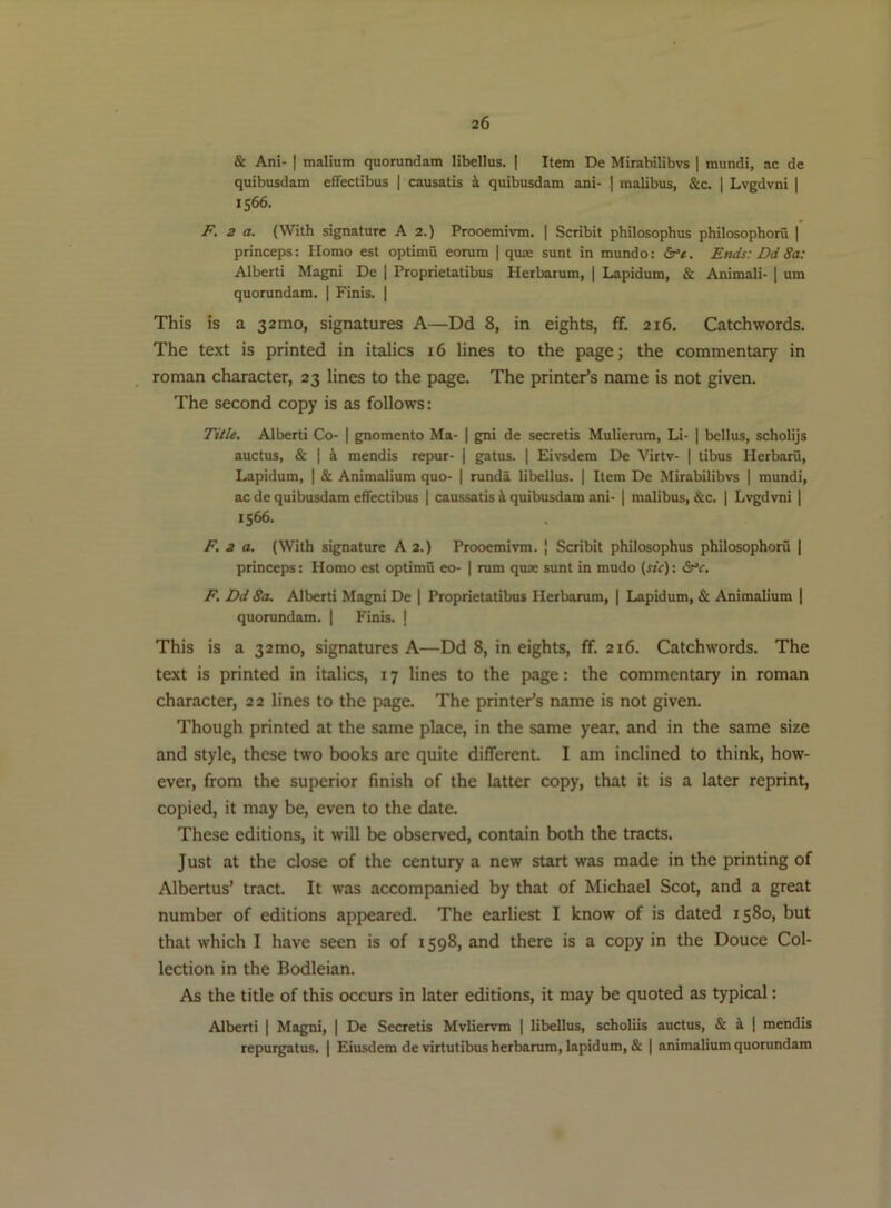 & Ani- I malium quorundam libellus. I Item De Mirabilibvs | mundi, ac de quibusdam efTectibus | causatis i quibusdam ani- | malibus, &c. | Lvgdvni | 1566. P. 2 a. (With signature A 2.) Prooemivm. | Scribit philosophus philosophoru | princeps: Homo est optimu eorum | quas sunt in mundo: Ends: Dd 8a; Alberti Magni De | Proprietatibus Herbarum, | Lapidum, & Animali- | um quorundam. | Finis. | This is a 32010, signatures A—Dd 8, in eights, ff. 216. Catchwords. The text is printed in italics 16 lines to the page; the commentary in roman character, 23 lines to the page. The printer’s name is not given. The second copy is as follows: Title. Alberti Co- | gnomento Ma- | gni de secretis Mulierum, Li- | bellus, scholijs auctus, & I i mendis repur- j gatus. | Eivsdem De Virtv- | tibus Herbarii, Lapidum, | & Animalium quo- | runda libellus. | Item De Mirabilibvs | mundi, ac de quibusdam efTectibus | caussatis 4 quibusdam ani- | malibus, &c. | Lvgdvni | 1566. F. 2 a. (With signature A 2.) Prooemivm. | Scribit philosophus philosophoru ] princeps: Homo est optimu eo- | rum quae sunt in mudo (sic): dr’r. F. Dd 8a. Alberti Magni De | Proprietatibus Herbarum, | Lapidum, & Animalium | quorundam. | Finis. I This is a 32mo, signatures A—Dd 8, in eights, ff. 216. Catchwords. The text is printed in italics, 17 lines to the page: the commentary in roman character, 2 2 lines to the page. The printer’s name is not given. Though printed at the same place, in the same year, and in the same size and style, these two books are quite different. I am inclined to think, how- ever, from the superior finish of the latter copy, that it is a later reprint, copied, it may be, even to the date. These editions, it will be observed, contain both the tracts. Just at the close of the century a new start was made in the printing of Albertus’ tract. It was accompanied by that of Michael Scot, and a great number of editions appeared. The earliest I know of is dated 1580, but that which I have seen is of 1598, and there is a copy in the Douce Col- lection in the Bodleian. As the title of this occurs in later editions, it may be quoted as typical: Alberti | Magni, | De Secretis Mvliervm | libellus, scholiis auctus, & i | mendis repurgatus. | Eiusdem devirtutibus herbarum, lapidum, & | animalium quorundam