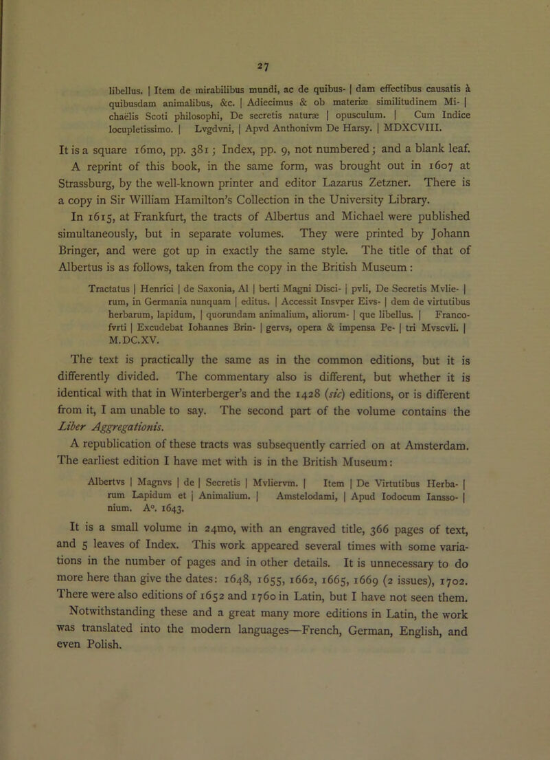 libellus. I Item de mirabilibus mundi, ac de quibus- | dam effectibus causatis i quibusdam animalibus, &c. | Adiecimus & ob materi® similitudinem Mi- | chaelis Scoti philosophi, De secretis naturae ] opusculum. | Cum Indice locupletissimo. | Lvgdvni, | Apvd Anthonivm De Harsy. | MDXCVIII, It is a square i6mo, pp. 381; Index, pp. 9, not numbered; and a blank leaf. A reprint of this book, in the same form, was brought out in 1607 at Strassburg, by the well-known printer and editor Lazarus Zetzner. There is a copy in Sir William Hamilton’s Collection in the University Library. In 1615, at Frankfurt, the tracts of Albertus and Michael were published simultaneously, but in separate volumes. They were printed by Johann Bringer, and were got up in exactly the same style. The title of that of Albertus is as follows, taken from the copy in the British Museum : Tractatus | Henrici | de Saxonia, AI | berti Magni Disci- j pvli, De Secretis Mvlie- | rum, in Germania nunquam [ editus. | Accessit Insvper Eivs- | dem de virtutibus herbarum, lapidum, | quorundam animalium, aliorum- | que libellus. | Franco- fvrti I Excudebat lohannes Brin- | gervs, opera & impensa Pe- | tri Mvscvli. | M.DC.XV. The text is practically the same as in the common editions, but it is differently divided. The commentary also is different, but whether it is identical with that in Winterberger’s and the 1428 (wV) editions, or is different from it, I am unable to say. The second part of the volume contains the Liber Aggregationis. A republication of these tracts was subsequently carried on at Amsterdam. The earliest edition I have met with is in the British Museum; Albertvs | Magnvs | de | Secretis | Mvliervm. | Item | De Virtutibus Ilerba- | rum Lapidum et | Animalium. | Amstelodami, | Apud lodocum lansso- | nium. A°. 1643. It is a small volume in 24mo, with an engraved title, 366 pages of text, and 5 leaves of Index. This work appeared several times with some varia- tions in the number of pages and in other details. It is unnecessary to do more here than give the dates: 1648, 1655, 1662, 1665, 1669 (2 issues), 1702. There were also editions of 1652 and 1760 in Latin, but I have not seen them. Notwithstanding these and a great many more editions in Latin, the work was translated into the modern languages—French, German, English, and even Polish.