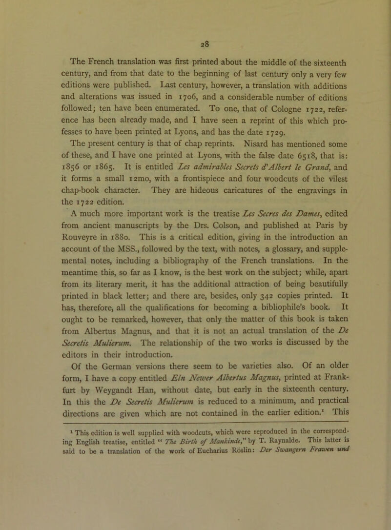 The French translation was first printed about the middle of the sixteenth century, and from that date to the beginning of last century only a very few editions were published. Last century, however, a translation with additions and alterations was issued in 1706, and a considerable number of editions followed; ten have been enumerated. To one, that of Cologne 1722, refer- ence has been already made, and I have seen a reprint of this which pro- fesses to have been printed at Lyons, and has the date 1729. The present century is that of chap reprints. Nisard has mentioned some of these, and I have one printed at Lyons, with the false date 6518, that is: 1856 or 1865. It is entitled Les admirables Secrets d'Albert le Grand, and it forms a small i2mo, with a frontispiece and four woodcuts of the vilest chap-book character. They are hideous caricatures of the engravings in the 1722 edition. A much more important work is the treatise Les Secres des Dames, edited from ancient manuscripts by the Drs. Colson, and published at Paris by Rouveyre in 1880. This is a critical edition, giving in the introduction an account of the MSS., followed by the text, with notes, a glossary, and supple- mental notes, including a bibliography of the French translations. In the meantime this, so far as I know, is the best work on the subject; while, apart from its literary merit, it has the additional attraction of being beautifully printed in black letter; and there are, besides, only 342 copies printed. It has, therefore, all the qualifications for becoming a bibliophile’s book. It ought to be remarked, however, that only the matter of this book is taken from Albertus Magnus, and that it is not an actual translation of the De Secretis Mulierum. The relationship of the two works is discussed by the editors in their introduction. Of the German versions there seem to be varieties also. Of an older form, I have a copy entitled Eln Newer Albertus Magnus, printed at Frank- furt by Weygandt Han, without date, but early in the sixteenth century. In this the De Secretis Mulierum is reduced to a minimum, and practical directions are given which are not contained in the earlier edition.' This * This edition is well supplied with woodcuts, which were reproduced in the correspond- ing English treatise, entitled “ The Birth of Alanktnde, hy T. Raynalde. Thb latter is said to be a translation of the work of Eucharius Roslin: Der Siuangcm Freeiuen und