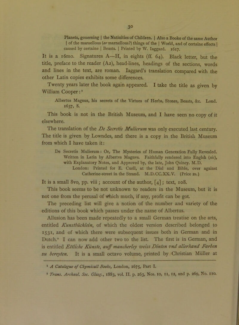 3° Planets, goueming | the Natiuities of Children. | Also a Booke of the same Author I of the maruellous mamellous?) things of the | World, and of certaine effects | caused by certaine | Beasts. | Printed by W. laggard. 1617. It is a i6mo. Signatures A—H, in eights (ff. 64). Black letter, but the title, preface to the reader (A2), head-lines, headings of the sections, words and lines in the text, are roman. laggard’s translation compared with the other Latin copies exhibits some differences. Twenty years later the book again appeared. I take the title as given by William Cooper;' Albertus Magnus, his secrets of the Virtues of Herbs, Stones, Beasts, &c. Lend. 1637, 8. This book is not in the British Museum, and I have seen no copy of it elsewhere. The translation of the De Secretis Mitlierum was only executed last century. The title is given by Lowndes, and there is a copy in the British Museum from which I have taken it: De Secretis Mulierum: Or, The Mjrsteries of Human Generation Fully Revealed. Written in Latin by Albertvs Magnvs. Faithfully rendered into Englsh (r»V), with Explanatory Notes, and Approved by, the late, John Quincy. M.D. London: Printed for E. Curll, at the Dial and Bible, over against Catherine-street in the Strand. M.D.CC.XX.V. (Price 2s.) It is a small 8vo, pp. viii; account of the author, [4] j text, 108. This book seems to be not unknown to readers in the Museum, but it is not one from the perusal of vrtiich much, if any, profit can be got. The preceding list will give a notion of the number and variety of the editions of this book which passes under the name of Albertus. Allusion has been made repeatedly to a small German treatise on the arts, entitled Kunstbiichlein, of which the oldest version described belonged to 1531, and of which there were subsequent issues both in German and in Dutch. I can now add other two to the list. The first is in German, and is entitled Ettliche Kiinste, aujf mancherley wetsz Dinten vnd allerhand Farben zu bereyten. It is a small octavo volume, printed by Christian Muller at ' A Catalogiu of ChymUall Books, London, 1675, Part I.