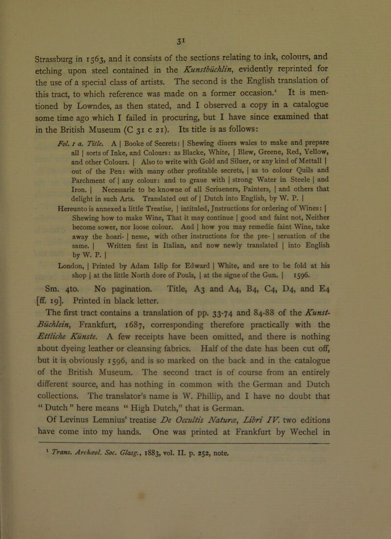 Strassburg in 1563, and it consists of the sections relating to ink, colours, and etching upon steel contained in the Kunstbiichhn, evidently reprinted for the use of a special class of artists. The second is the English translation of this tract, to which reference was made on a former occasion.' It is men- tioned by Lowndes, as then stated, and I observed a copy in a catalogue some time ago which I failed in procuring, but I have since examined that in the British Museum (C 31 c 21). Its title is as follows: Fol. I a. Title. A | Booke of Secrets: | Shewing diners waies to make and prepare all I sorts of Inke, and Colours: as Blacke, White, | Blew, Greene, Red, Yellow, and other Colours. | Also to write with Gold and Siluer, or any kind of Mettall | out of the Pen: with many other profitable secrets, | as to colour Quils and Parchment of | any colour: and to graue with | strong Water in Steele | and Iron. I Necessarie to be knowne of all Scriueners, Painters, | and others that delight in such Arts. Translated out of | Dutch into English, by W. P. | Hereunto is annexed a little Treatise, | intituled. Instructions for ordering of Wines: ] Shewing how to make Wine, That it may continue | good and faint not, Neither become sower, nor loose colour. And | how you may remedie faint Wine, take away the hoari- | nesse, with other instructions for the pre- | seruation of the same. | Written first in Italian, and now newly translated | into English by W. P. I London, | Printed by Adam Islip for Edward | White, and are to be fold at his shop I at the little North dore of Pouls, | at the signe of the Gun. | 1596. Sm. 4to. No pagination. Title, A3 and A4, B4, C4, D4, and E4 [ff. 19]. Printed in black letter. The first tract contains a translation of pp. 33-74 and 84-88 of the Kunst- Biichkin, Frankfurt, 1687, corresponding therefore practically with the Ettliche Kiinste. A few receipts have been omitted, and there is nothing about dyeing leather or cleansing fabrics. Half of the date has been cut off, but it is obviously 1596, and is so marked on the back and in the catalogue of the British Museum. The second tract is of course from an entirely different source, and has nothing in common with the German and Dutch collections. The translator’s name is W. Phillip, and I have no doubt that “ Dutch ” here means “ High Dutch,” that is German. Of Levinus Lemnius’ treatise De Occultis NaturcB, Libri IV. two editions have come into my hands. One was printed at Frankfurt by Wechel in ' Trans. Archaol. Soc. Glasg., 1883, vol. II. p. 252, note.